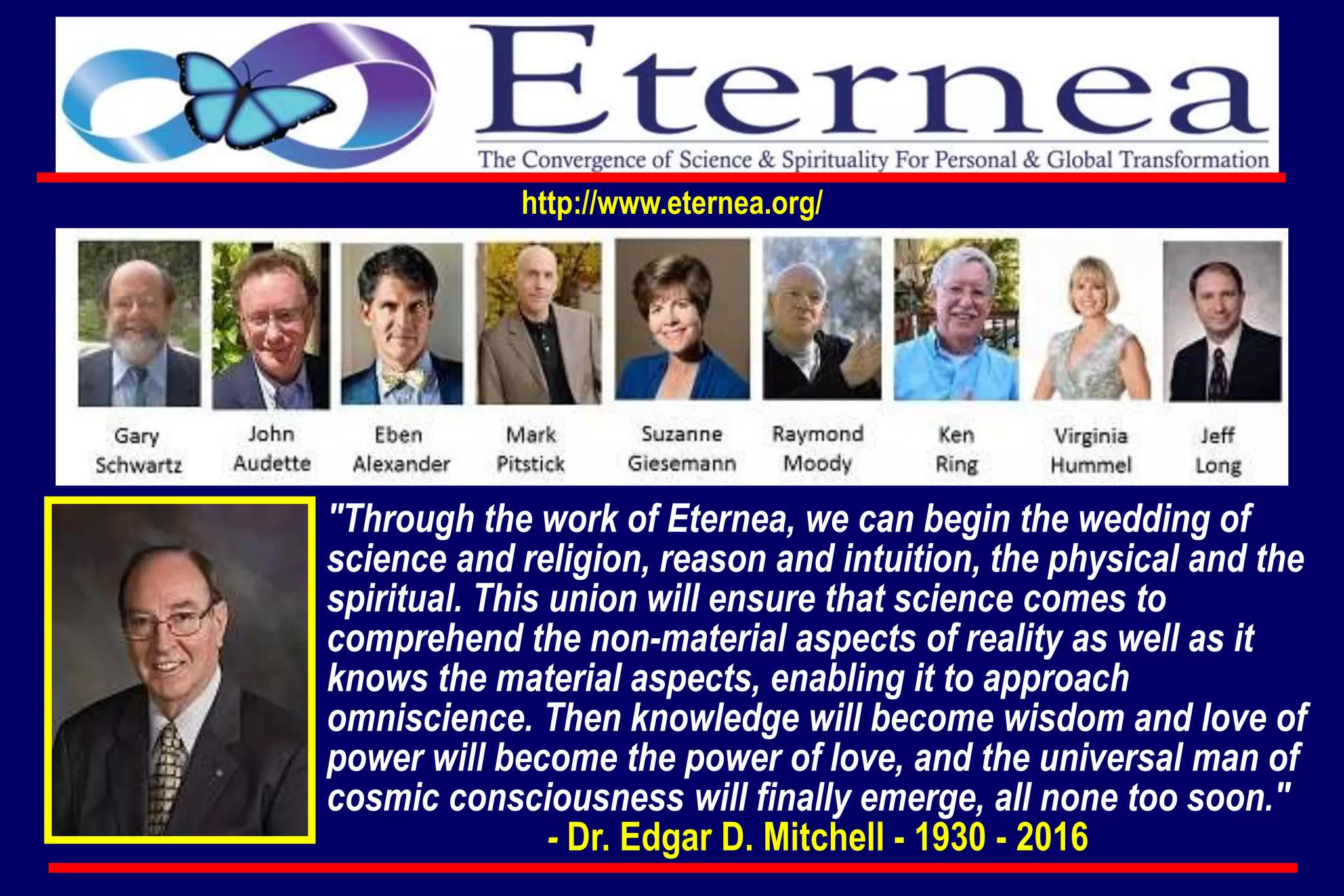 "Through the work of Eternea, we can begin the wedding of
science and religion, reason and intuition, the physical and the
spiritual. This union will ensure that science comes to
comprehend the non-material aspects of reality as well as it
knows the material aspects, enabling it to approach
omniscience. Then knowledge will become wisdom and love of
power will become the power of love, and the universal man of
cosmic consciousness will finally emerge, all none too soon."
- Dr. Edgar D. Mitchell - 1930 - 2016
http://www.eternea.org/
 