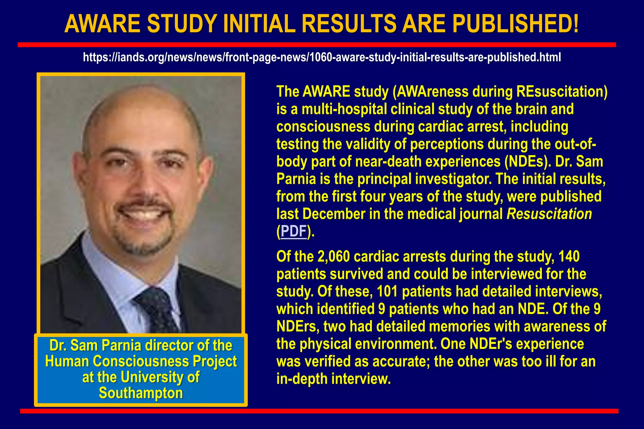 AWARE STUDY INITIAL RESULTS ARE PUBLISHED!
The AWARE study (AWAreness during REsuscitation)
is a multi-hospital clinical study of the brain and
consciousness during cardiac arrest, including
testing the validity of perceptions during the out-of-
body part of near-death experiences (NDEs). Dr. Sam
Parnia is the principal investigator. The initial results,
from the first four years of the study, were published
last December in the medical journal Resuscitation
(PDF).
Of the 2,060 cardiac arrests during the study, 140
patients survived and could be interviewed for the
study. Of these, 101 patients had detailed interviews,
which identified 9 patients who had an NDE. Of the 9
NDErs, two had detailed memories with awareness of
the physical environment. One NDEr's experience
was verified as accurate; the other was too ill for an
in-depth interview.
Dr. Sam Parnia director of the
Human Consciousness Project
at the University of
Southampton
https://iands.org/news/news/front-page-news/1060-aware-study-initial-results-are-published.html
 