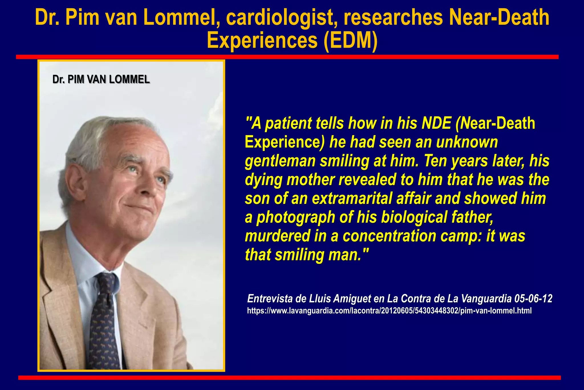 Dr. Pim van Lommel, cardiologist, researches Near-Death
Experiences (EDM)
"A patient tells how in his NDE (Near-Death
Experience) he had seen an unknown
gentleman smiling at him. Ten years later, his
dying mother revealed to him that he was the
son of an extramarital affair and showed him
a photograph of his biological father,
murdered in a concentration camp: it was
that smiling man."
Entrevista de Lluis Amiguet en La Contra de La Vanguardia 05-06-12
https://www.lavanguardia.com/lacontra/20120605/54303448302/pim-van-lommel.html
Dr. PIM VAN LOMMEL
 