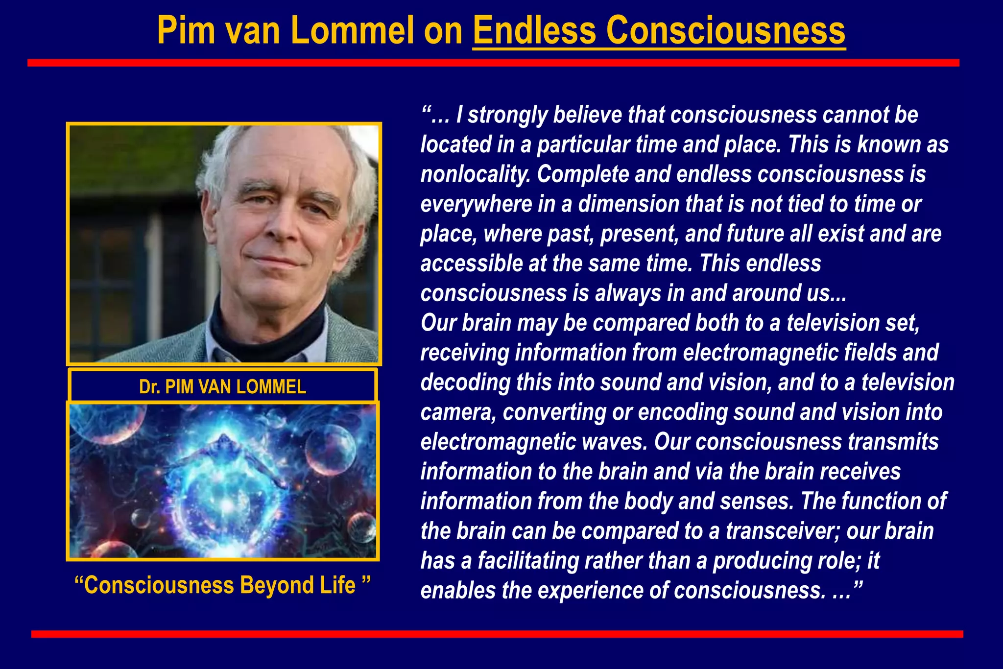 Pim van Lommel on Endless Consciousness
“… I strongly believe that consciousness cannot be
located in a particular time and place. This is known as
nonlocality. Complete and endless consciousness is
everywhere in a dimension that is not tied to time or
place, where past, present, and future all exist and are
accessible at the same time. This endless
consciousness is always in and around us...
Our brain may be compared both to a television set,
receiving information from electromagnetic fields and
decoding this into sound and vision, and to a television
camera, converting or encoding sound and vision into
electromagnetic waves. Our consciousness transmits
information to the brain and via the brain receives
information from the body and senses. The function of
the brain can be compared to a transceiver; our brain
has a facilitating rather than a producing role; it
enables the experience of consciousness. …”
Dr. PIM VAN LOMMEL
“Consciousness Beyond Life ”
 