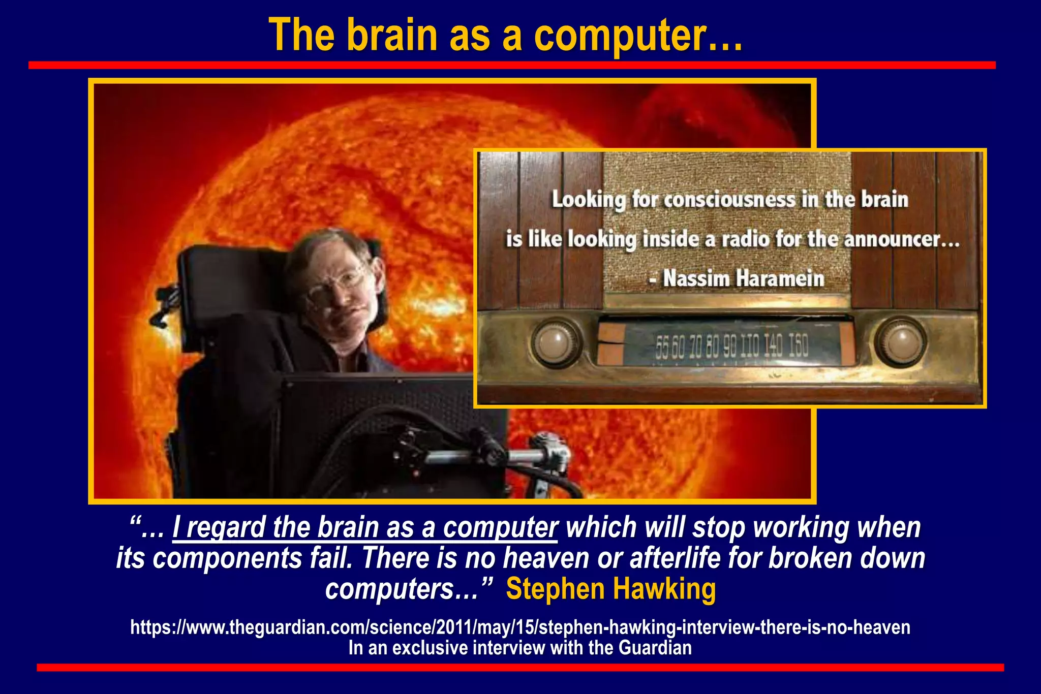 “… I regard the brain as a computer which will stop working when
its components fail. There is no heaven or afterlife for broken down
computers…” Stephen Hawking
https://www.theguardian.com/science/2011/may/15/stephen-hawking-interview-there-is-no-heaven
In an exclusive interview with the Guardian
The brain as a computer…
 
