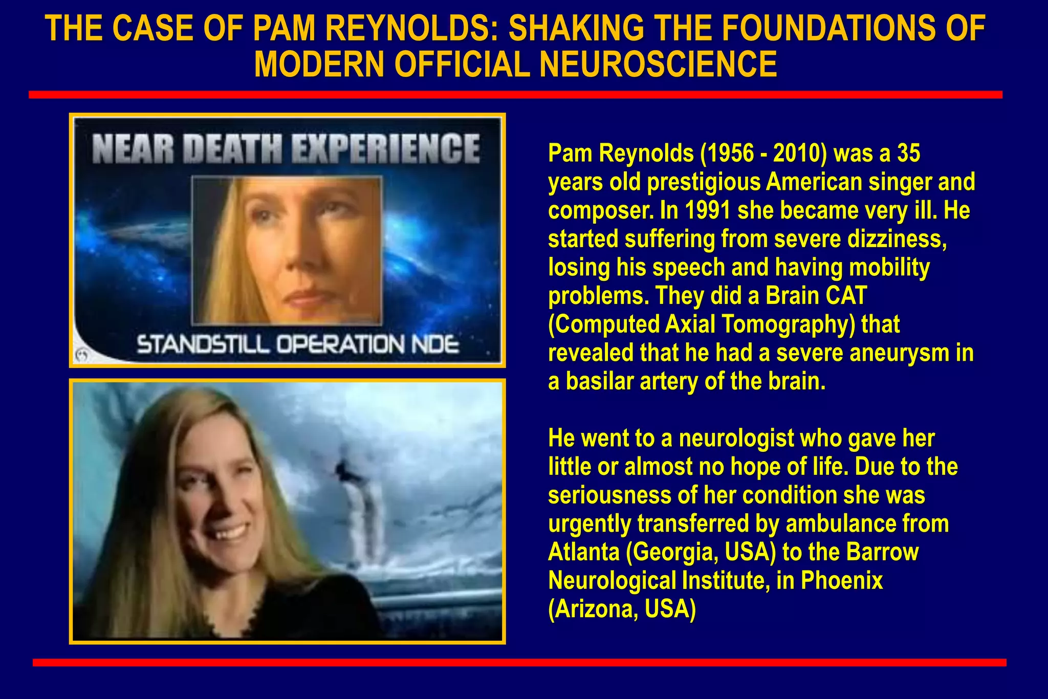 THE CASE OF PAM REYNOLDS: SHAKING THE FOUNDATIONS OF
MODERN OFFICIAL NEUROSCIENCE
Pam Reynolds (1956 - 2010) was a 35
years old prestigious American singer and
composer. In 1991 she became very ill. He
started suffering from severe dizziness,
losing his speech and having mobility
problems. They did a Brain CAT
(Computed Axial Tomography) that
revealed that he had a severe aneurysm in
a basilar artery of the brain.
He went to a neurologist who gave her
little or almost no hope of life. Due to the
seriousness of her condition she was
urgently transferred by ambulance from
Atlanta (Georgia, USA) to the Barrow
Neurological Institute, in Phoenix
(Arizona, USA)
 