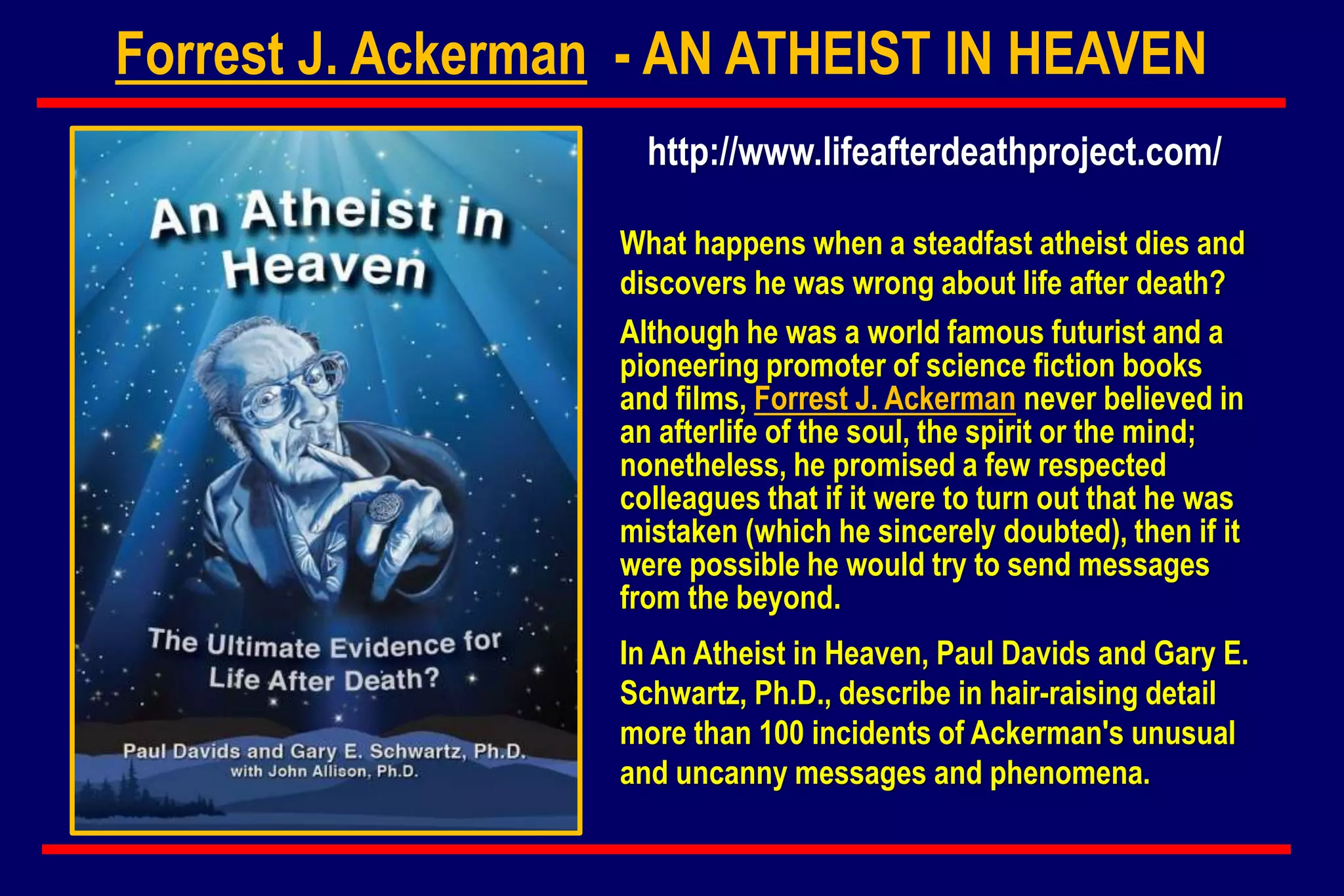 Forrest J. Ackerman - AN ATHEIST IN HEAVEN
What happens when a steadfast atheist dies and
discovers he was wrong about life after death?
Although he was a world famous futurist and a
pioneering promoter of science fiction books
and films, Forrest J. Ackerman never believed in
an afterlife of the soul, the spirit or the mind;
nonetheless, he promised a few respected
colleagues that if it were to turn out that he was
mistaken (which he sincerely doubted), then if it
were possible he would try to send messages
from the beyond.
In An Atheist in Heaven, Paul Davids and Gary E.
Schwartz, Ph.D., describe in hair-raising detail
more than 100 incidents of Ackerman's unusual
and uncanny messages and phenomena.
http://www.lifeafterdeathproject.com/
 