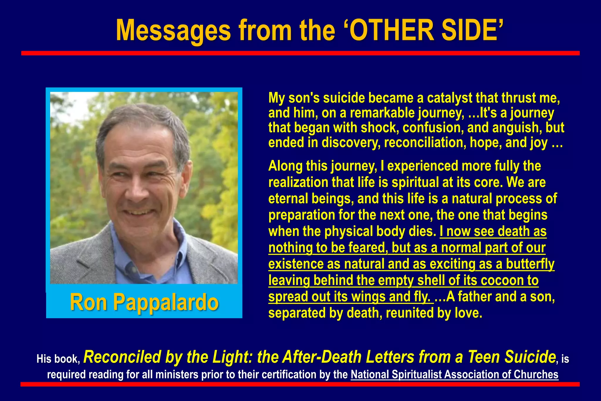 My son's suicide became a catalyst that thrust me,
and him, on a remarkable journey, …It's a journey
that began with shock, confusion, and anguish, but
ended in discovery, reconciliation, hope, and joy …
Along this journey, I experienced more fully the
realization that life is spiritual at its core. We are
eternal beings, and this life is a natural process of
preparation for the next one, the one that begins
when the physical body dies. I now see death as
nothing to be feared, but as a normal part of our
existence as natural and as exciting as a butterfly
leaving behind the empty shell of its cocoon to
spread out its wings and fly. …A father and a son,
separated by death, reunited by love.
His book, Reconciled by the Light: the After-Death Letters from a Teen Suicide, is
required reading for all ministers prior to their certification by the National Spiritualist Association of Churches
Ron Pappalardo
Messages from the ‘OTHER SIDE’
 