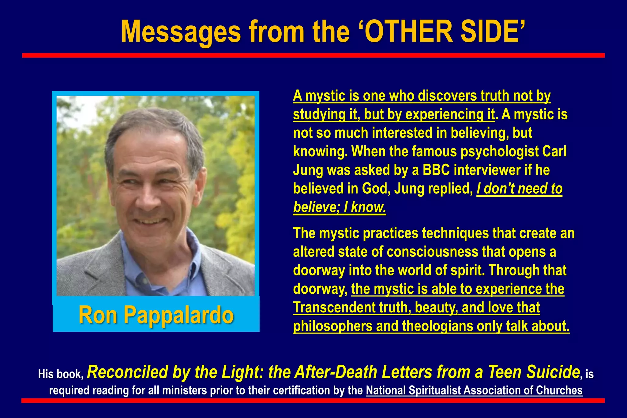 A mystic is one who discovers truth not by
studying it, but by experiencing it. A mystic is
not so much interested in believing, but
knowing. When the famous psychologist Carl
Jung was asked by a BBC interviewer if he
believed in God, Jung replied, I don't need to
believe; I know.
The mystic practices techniques that create an
altered state of consciousness that opens a
doorway into the world of spirit. Through that
doorway, the mystic is able to experience the
Transcendent truth, beauty, and love that
philosophers and theologians only talk about.
His book, Reconciled by the Light: the After-Death Letters from a Teen Suicide, is
required reading for all ministers prior to their certification by the National Spiritualist Association of Churches
Ron Pappalardo
Messages from the ‘OTHER SIDE’
 