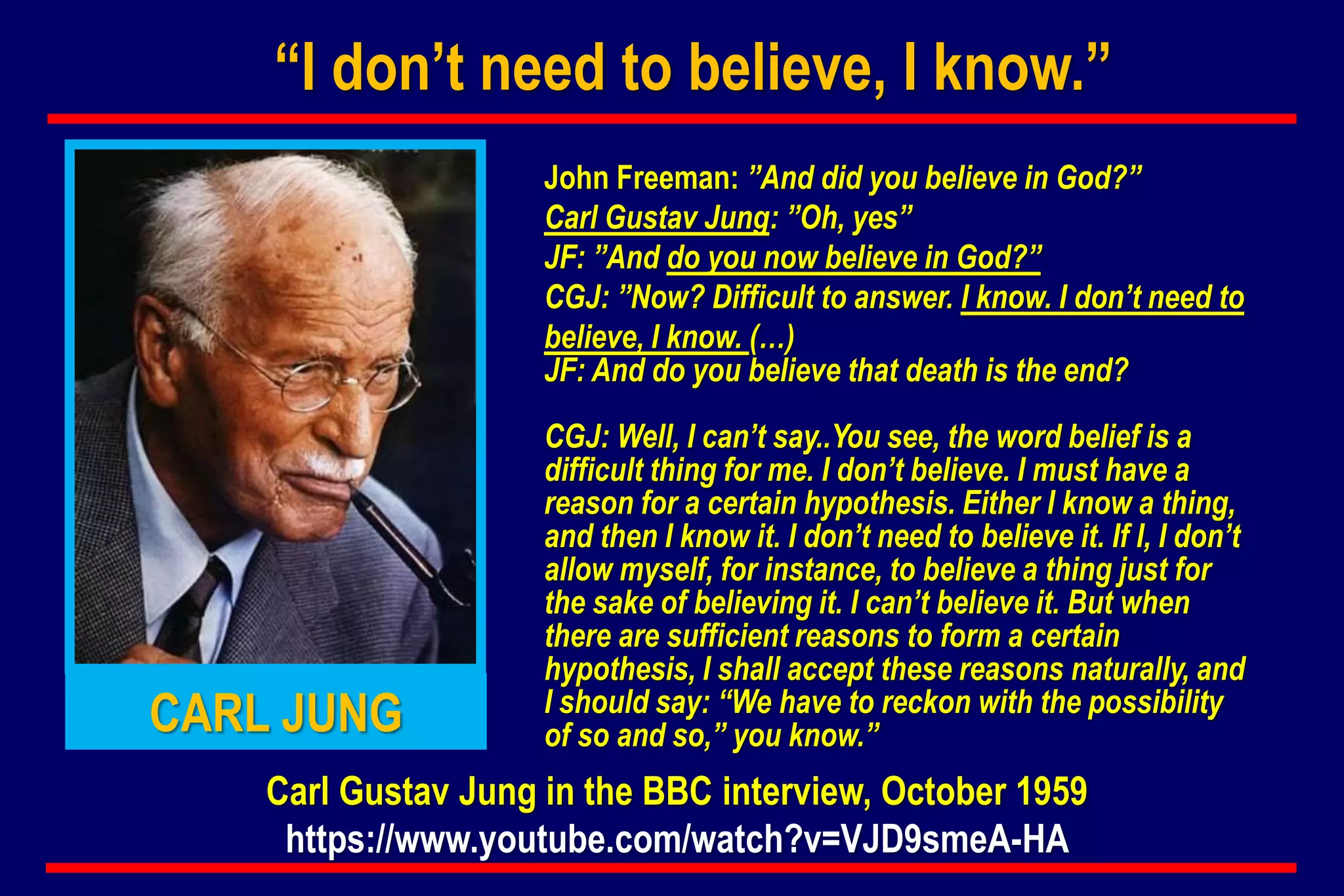 “I don’t need to believe, I know.”
John Freeman: ”And did you believe in God?”
Carl Gustav Jung: ”Oh, yes”
JF: ”And do you now believe in God?”
CGJ: ”Now? Difficult to answer. I know. I don’t need to
believe, I know. (…)
JF: And do you believe that death is the end?
CGJ: Well, I can’t say..You see, the word belief is a
difficult thing for me. I don’t believe. I must have a
reason for a certain hypothesis. Either I know a thing,
and then I know it. I don’t need to believe it. If I, I don’t
allow myself, for instance, to believe a thing just for
the sake of believing it. I can’t believe it. But when
there are sufficient reasons to form a certain
hypothesis, I shall accept these reasons naturally, and
I should say: “We have to reckon with the possibility
of so and so,” you know.”CARL JUNG
Carl Gustav Jung in the BBC interview, October 1959
https://www.youtube.com/watch?v=VJD9smeA-HA
 