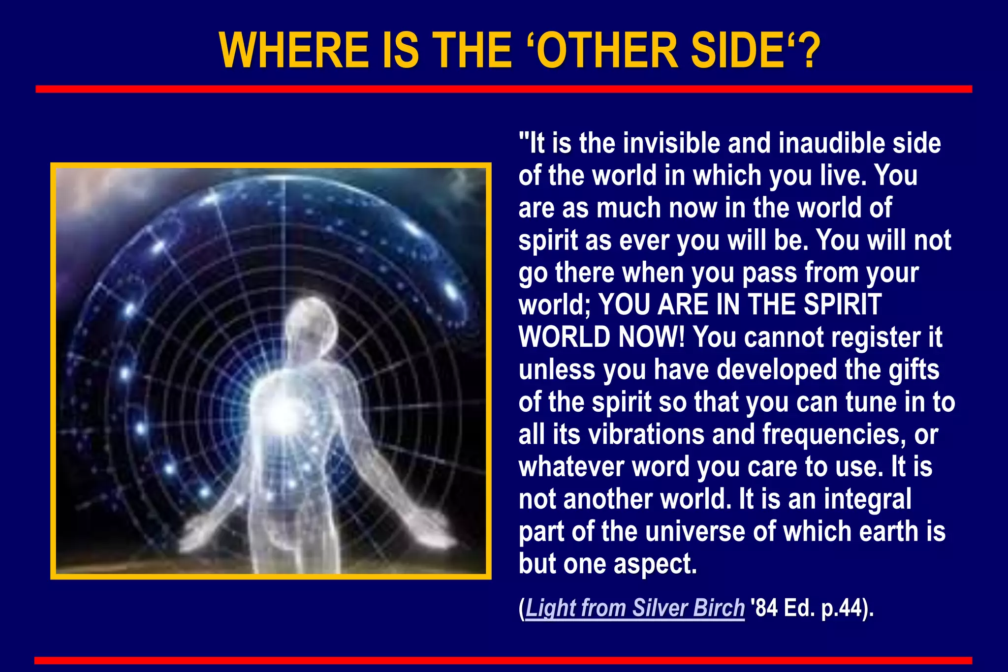 WHERE IS THE ‘OTHER SIDE‘?
"It is the invisible and inaudible side
of the world in which you live. You
are as much now in the world of
spirit as ever you will be. You will not
go there when you pass from your
world; YOU ARE IN THE SPIRIT
WORLD NOW! You cannot register it
unless you have developed the gifts
of the spirit so that you can tune in to
all its vibrations and frequencies, or
whatever word you care to use. It is
not another world. It is an integral
part of the universe of which earth is
but one aspect.
(Light from Silver Birch '84 Ed. p.44).
 