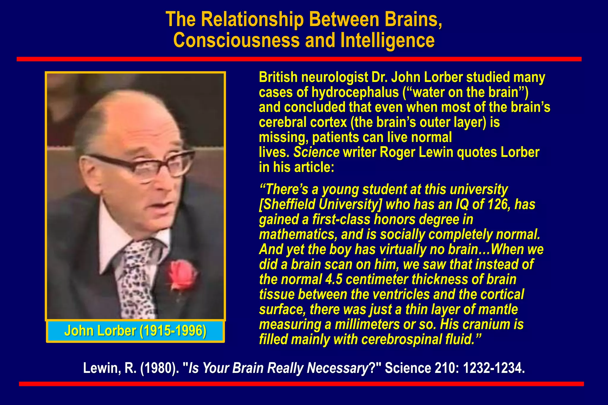 British neurologist Dr. John Lorber studied many
cases of hydrocephalus (“water on the brain”)
and concluded that even when most of the brain’s
cerebral cortex (the brain’s outer layer) is
missing, patients can live normal
lives. Science writer Roger Lewin quotes Lorber
in his article:
“There’s a young student at this university
[Sheffield University] who has an IQ of 126, has
gained a first-class honors degree in
mathematics, and is socially completely normal.
And yet the boy has virtually no brain…When we
did a brain scan on him, we saw that instead of
the normal 4.5 centimeter thickness of brain
tissue between the ventricles and the cortical
surface, there was just a thin layer of mantle
measuring a millimeters or so. His cranium is
filled mainly with cerebrospinal fluid.”
Lewin, R. (1980). "Is Your Brain Really Necessary?" Science 210: 1232-1234.
John Lorber (1915-1996)
The Relationship Between Brains,
Consciousness and Intelligence
 