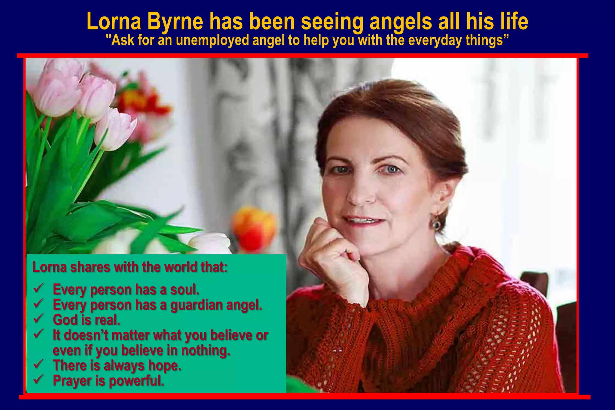 Lorna Byrne has been seeing angels all his life
"Ask for an unemployed angel to help you with the everyday things”
Lorna shares with the world that:
 Every person has a soul.
 Every person has a guardian angel.
 God is real.
 It doesn’t matter what you believe or
even if you believe in nothing.
 There is always hope.
 Prayer is powerful.
 
