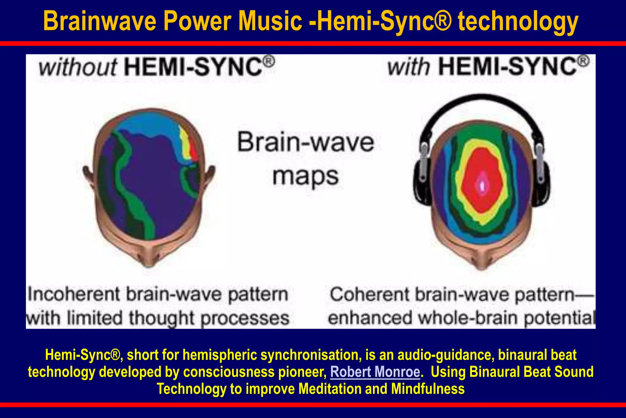 Brainwave Power Music -Hemi-Sync® technology
Hemi-Sync®, short for hemispheric synchronisation, is an audio-guidance, binaural beat
technology developed by consciousness pioneer, Robert Monroe. Using Binaural Beat Sound
Technology to improve Meditation and Mindfulness
 