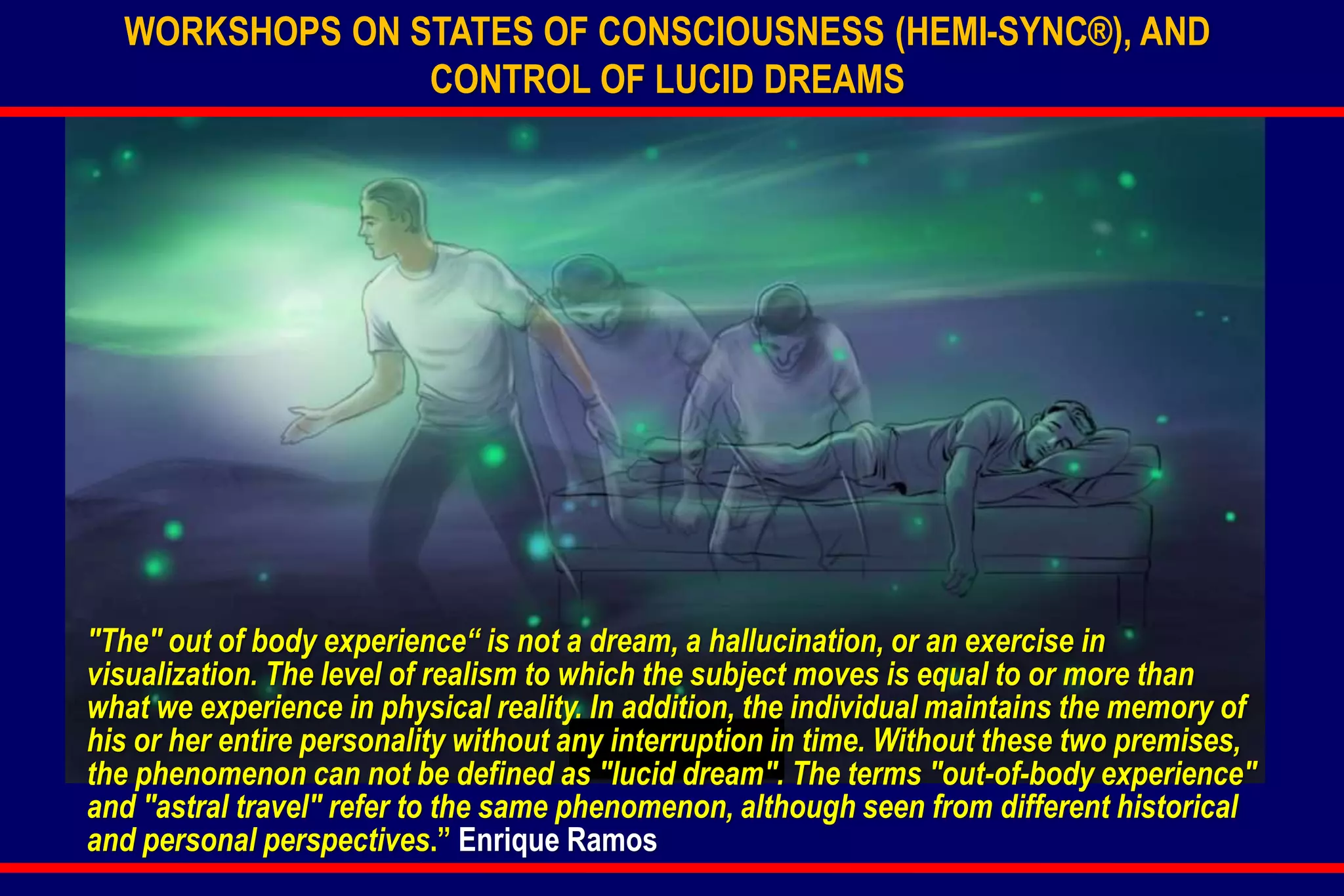 WORKSHOPS ON STATES OF CONSCIOUSNESS (HEMI-SYNC®), AND
CONTROL OF LUCID DREAMS
"The" out of body experience“ is not a dream, a hallucination, or an exercise in
visualization. The level of realism to which the subject moves is equal to or more than
what we experience in physical reality. In addition, the individual maintains the memory of
his or her entire personality without any interruption in time. Without these two premises,
the phenomenon can not be defined as "lucid dream". The terms "out-of-body experience"
and "astral travel" refer to the same phenomenon, although seen from different historical
and personal perspectives.” Enrique Ramos
 