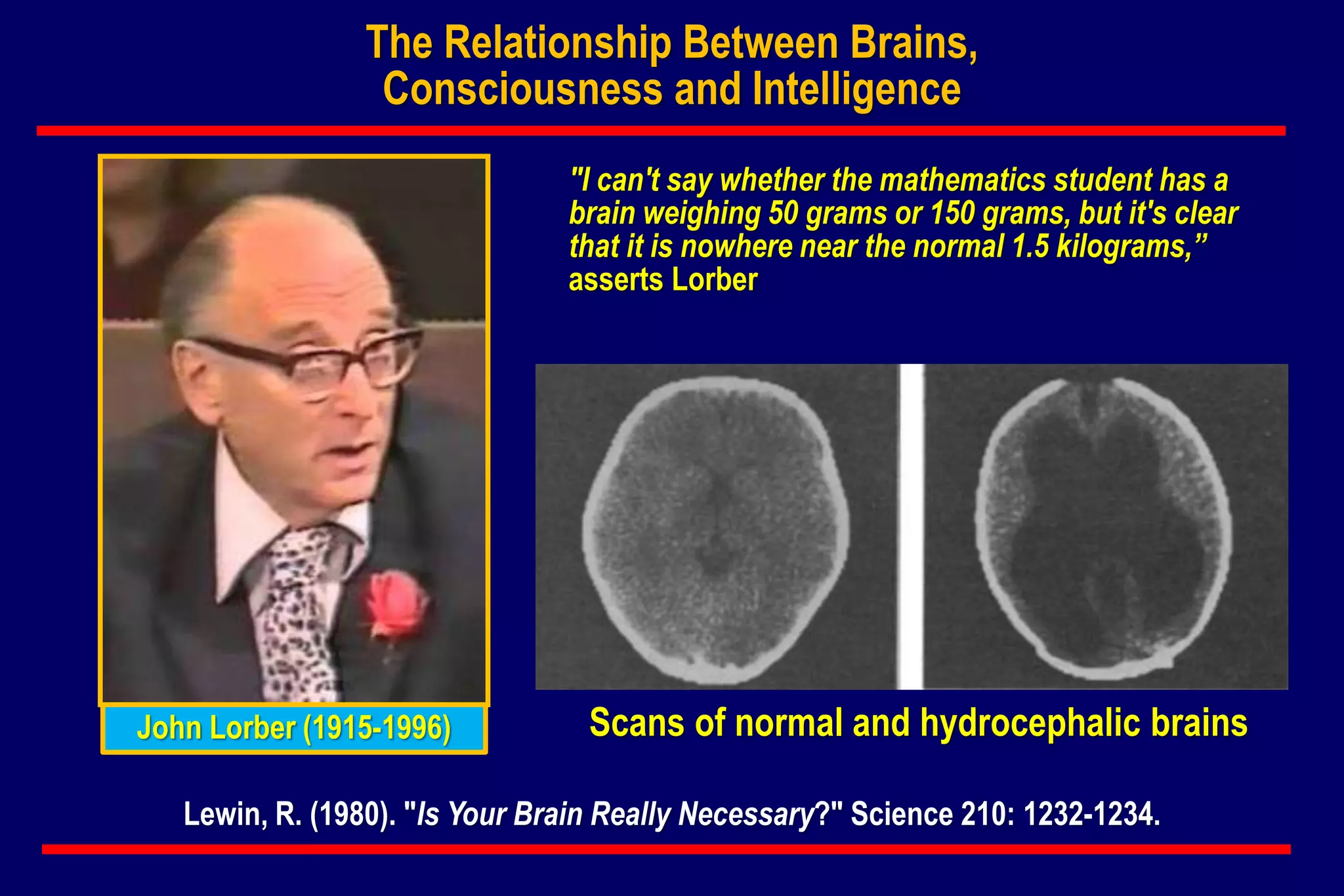 Lewin, R. (1980). "Is Your Brain Really Necessary?" Science 210: 1232-1234.
"I can't say whether the mathematics student has a
brain weighing 50 grams or 150 grams, but it's clear
that it is nowhere near the normal 1.5 kilograms,”
asserts Lorber
The Relationship Between Brains,
Consciousness and Intelligence
John Lorber (1915-1996) Scans of normal and hydrocephalic brains
 