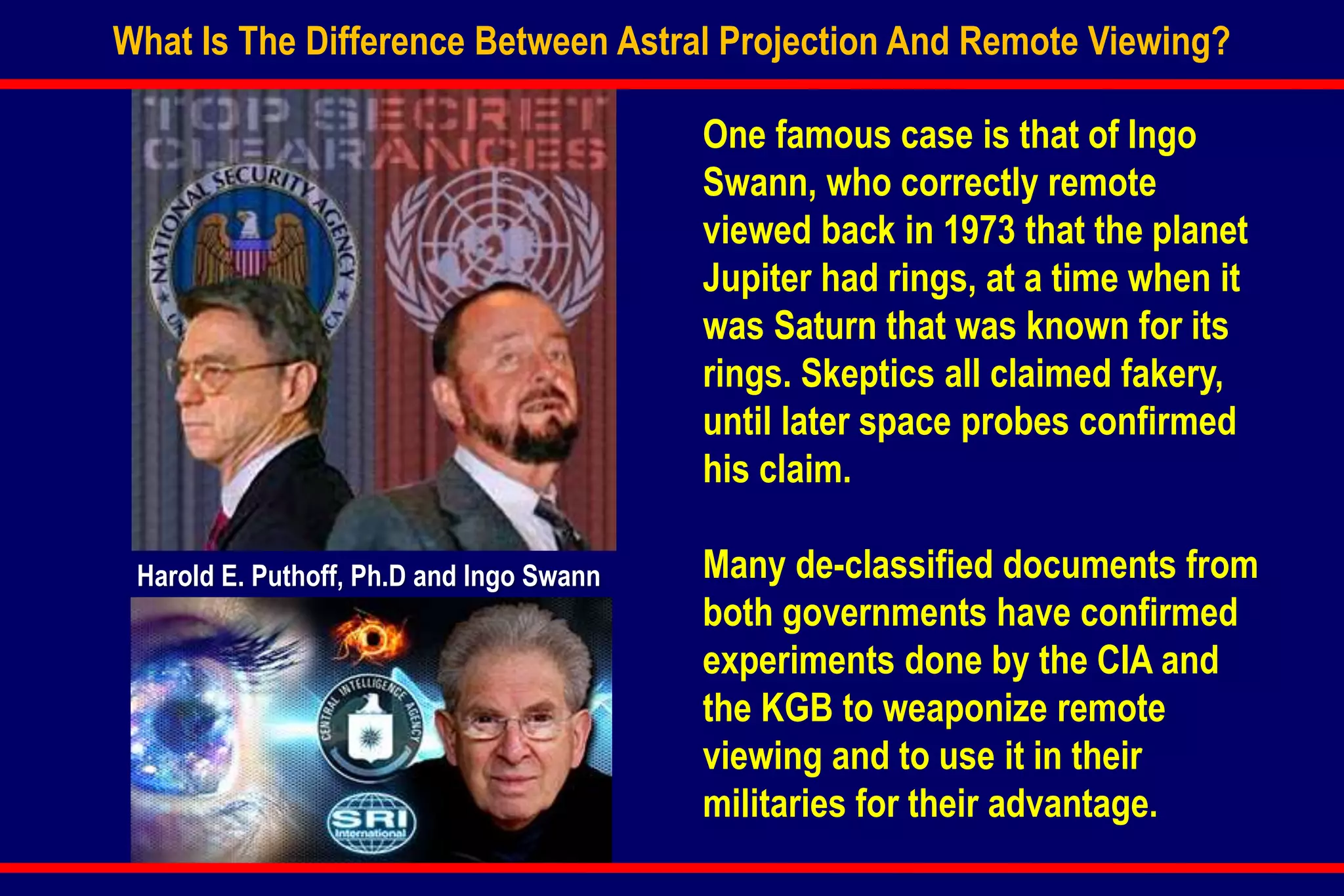 What Is The Difference Between Astral Projection And Remote Viewing?
One famous case is that of Ingo
Swann, who correctly remote
viewed back in 1973 that the planet
Jupiter had rings, at a time when it
was Saturn that was known for its
rings. Skeptics all claimed fakery,
until later space probes confirmed
his claim.
Many de-classified documents from
both governments have confirmed
experiments done by the CIA and
the KGB to weaponize remote
viewing and to use it in their
militaries for their advantage.
Harold E. Puthoff, Ph.D and Ingo Swann
 