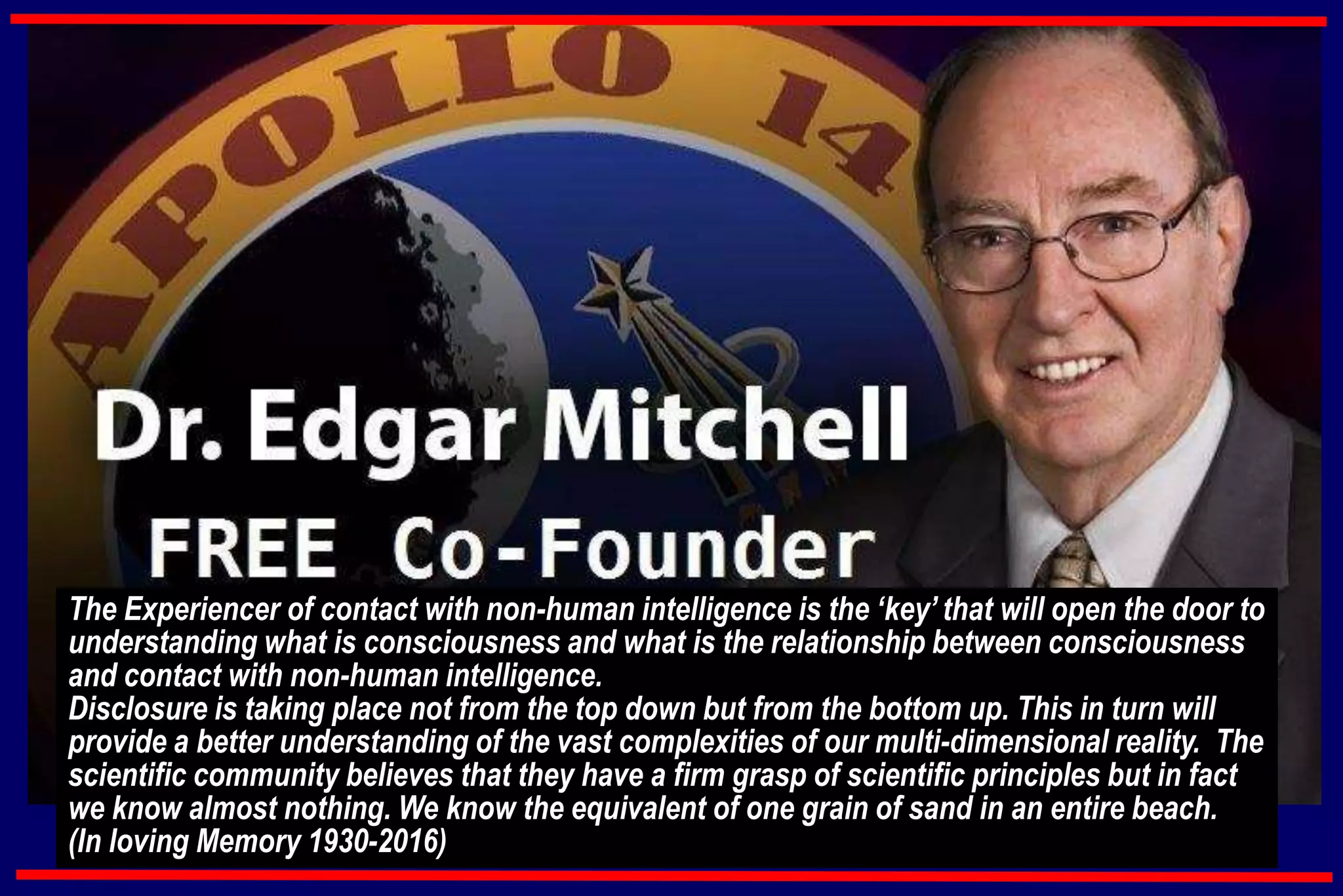 The Experiencer of contact with non-human intelligence is the ‘key’ that will open the door to
understanding what is consciousness and what is the relationship between consciousness
and contact with non-human intelligence.
Disclosure is taking place not from the top down but from the bottom up. This in turn will
provide a better understanding of the vast complexities of our multi-dimensional reality. The
scientific community believes that they have a firm grasp of scientific principles but in fact
we know almost nothing. We know the equivalent of one grain of sand in an entire beach.
(In loving Memory 1930-2016)
 