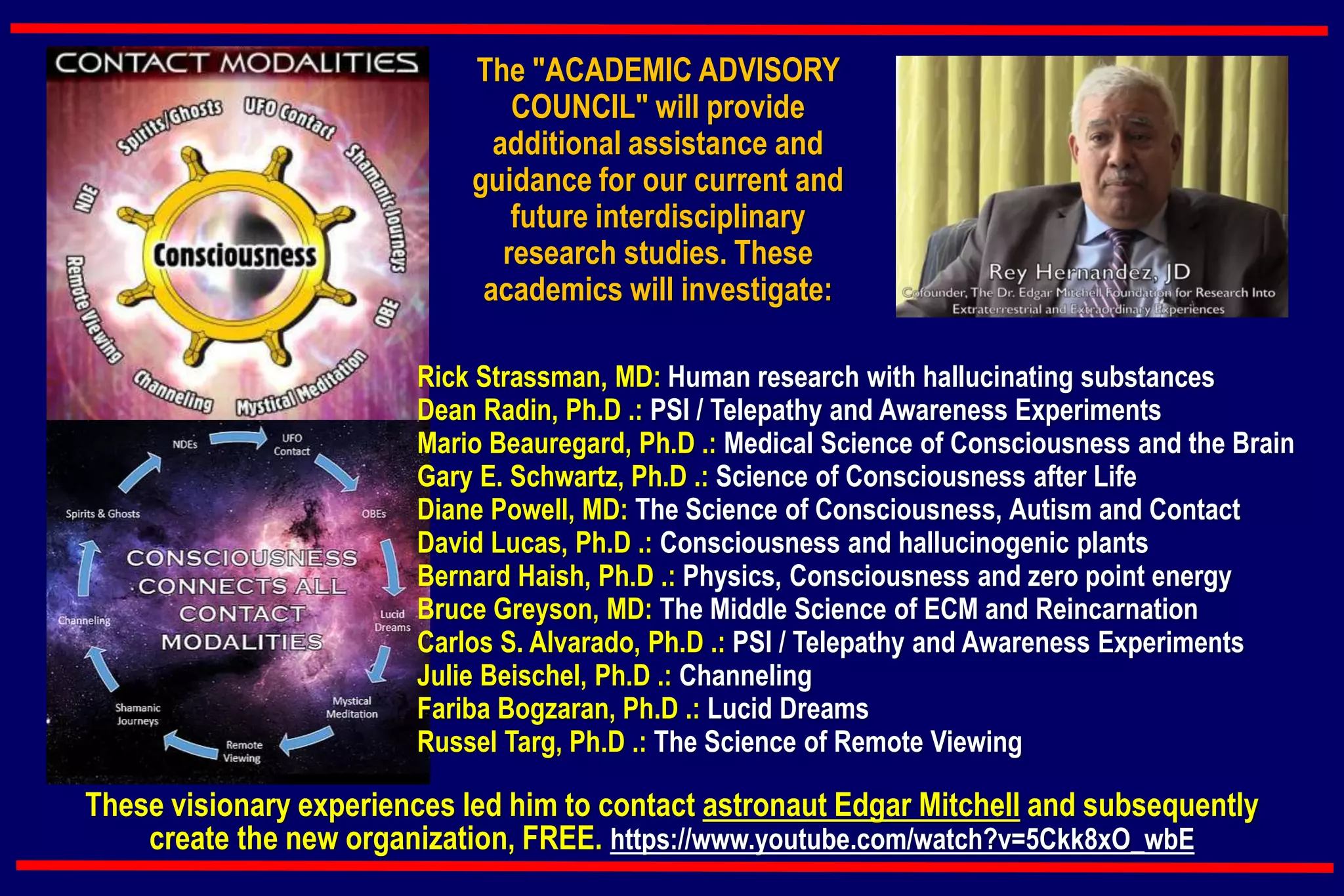 The "ACADEMIC ADVISORY
COUNCIL" will provide
additional assistance and
guidance for our current and
future interdisciplinary
research studies. These
academics will investigate:
Rick Strassman, MD: Human research with hallucinating substances
Dean Radin, Ph.D .: PSI / Telepathy and Awareness Experiments
Mario Beauregard, Ph.D .: Medical Science of Consciousness and the Brain
Gary E. Schwartz, Ph.D .: Science of Consciousness after Life
Diane Powell, MD: The Science of Consciousness, Autism and Contact
David Lucas, Ph.D .: Consciousness and hallucinogenic plants
Bernard Haish, Ph.D .: Physics, Consciousness and zero point energy
Bruce Greyson, MD: The Middle Science of ECM and Reincarnation
Carlos S. Alvarado, Ph.D .: PSI / Telepathy and Awareness Experiments
Julie Beischel, Ph.D .: Channeling
Fariba Bogzaran, Ph.D .: Lucid Dreams
Russel Targ, Ph.D .: The Science of Remote Viewing
These visionary experiences led him to contact astronaut Edgar Mitchell and subsequently
create the new organization, FREE. https://www.youtube.com/watch?v=5Ckk8xO_wbE
 