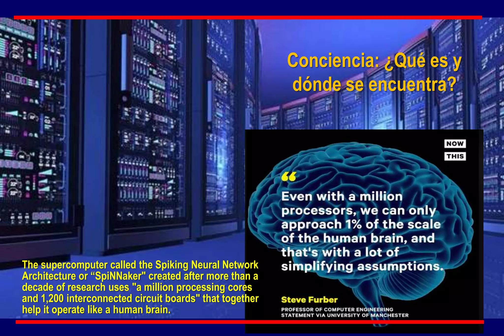 Conciencia: ¿Qué es y
dónde se encuentra?
The supercomputer called the Spiking Neural Network
Architecture or “SpiNNaker" created after more than a
decade of research uses "a million processing cores
and 1,200 interconnected circuit boards" that together
help it operate like a human brain.
 