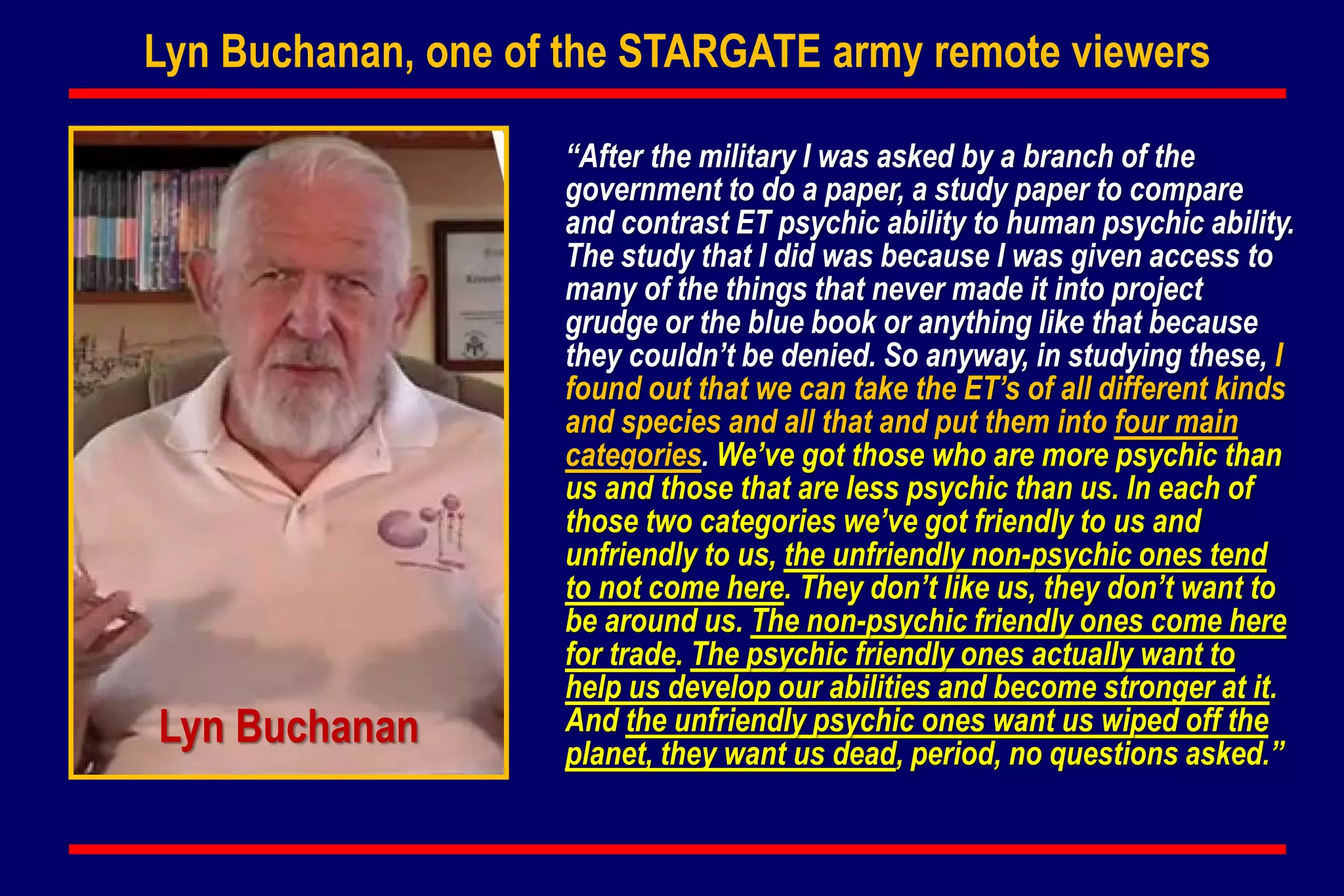 Lyn Buchanan, one of the STARGATE army remote viewers
“After the military I was asked by a branch of the
government to do a paper, a study paper to compare
and contrast ET psychic ability to human psychic ability.
The study that I did was because I was given access to
many of the things that never made it into project
grudge or the blue book or anything like that because
they couldn’t be denied. So anyway, in studying these, I
found out that we can take the ET’s of all different kinds
and species and all that and put them into four main
categories. We’ve got those who are more psychic than
us and those that are less psychic than us. In each of
those two categories we’ve got friendly to us and
unfriendly to us, the unfriendly non-psychic ones tend
to not come here. They don’t like us, they don’t want to
be around us. The non-psychic friendly ones come here
for trade. The psychic friendly ones actually want to
help us develop our abilities and become stronger at it.
And the unfriendly psychic ones want us wiped off the
planet, they want us dead, period, no questions asked.”
Lyn Buchanan
 