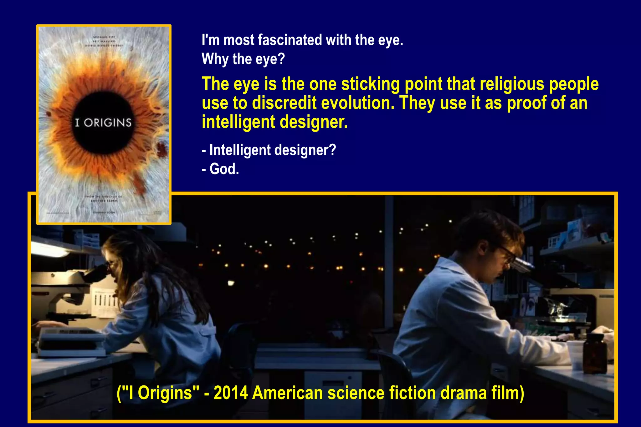 ("I Origins" - 2014 American science fiction drama film)
I'm most fascinated with the eye.
Why the eye?
The eye is the one sticking point that religious people
use to discredit evolution. They use it as proof of an
intelligent designer.
- Intelligent designer?
- God.
 
