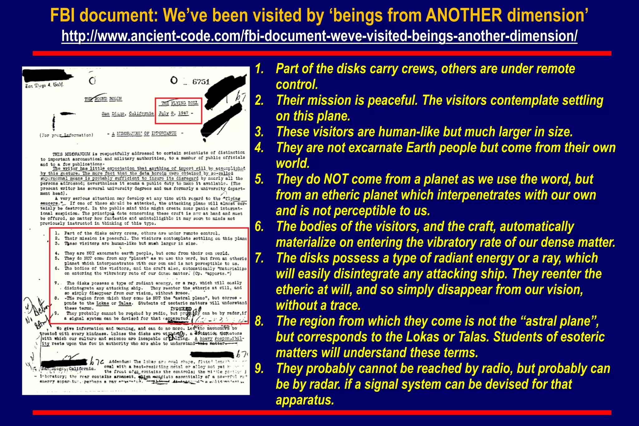FBI document: We’ve been visited by ‘beings from ANOTHER dimension’
http://www.ancient-code.com/fbi-document-weve-visited-beings-another-dimension/
1. Part of the disks carry crews, others are under remote
control.
2. Their mission is peaceful. The visitors contemplate settling
on this plane.
3. These visitors are human-like but much larger in size.
4. They are not excarnate Earth people but come from their own
world.
5. They do NOT come from a planet as we use the word, but
from an etheric planet which interpenetrates with our own
and is not perceptible to us.
6. The bodies of the visitors, and the craft, automatically
materialize on entering the vibratory rate of our dense matter.
7. The disks possess a type of radiant energy or a ray, which
will easily disintegrate any attacking ship. They reenter the
etheric at will, and so simply disappear from our vision,
without a trace.
8. The region from which they come is not the “astral plane”,
but corresponds to the Lokas or Talas. Students of esoteric
matters will understand these terms.
9. They probably cannot be reached by radio, but probably can
be by radar. if a signal system can be devised for that
apparatus.
 