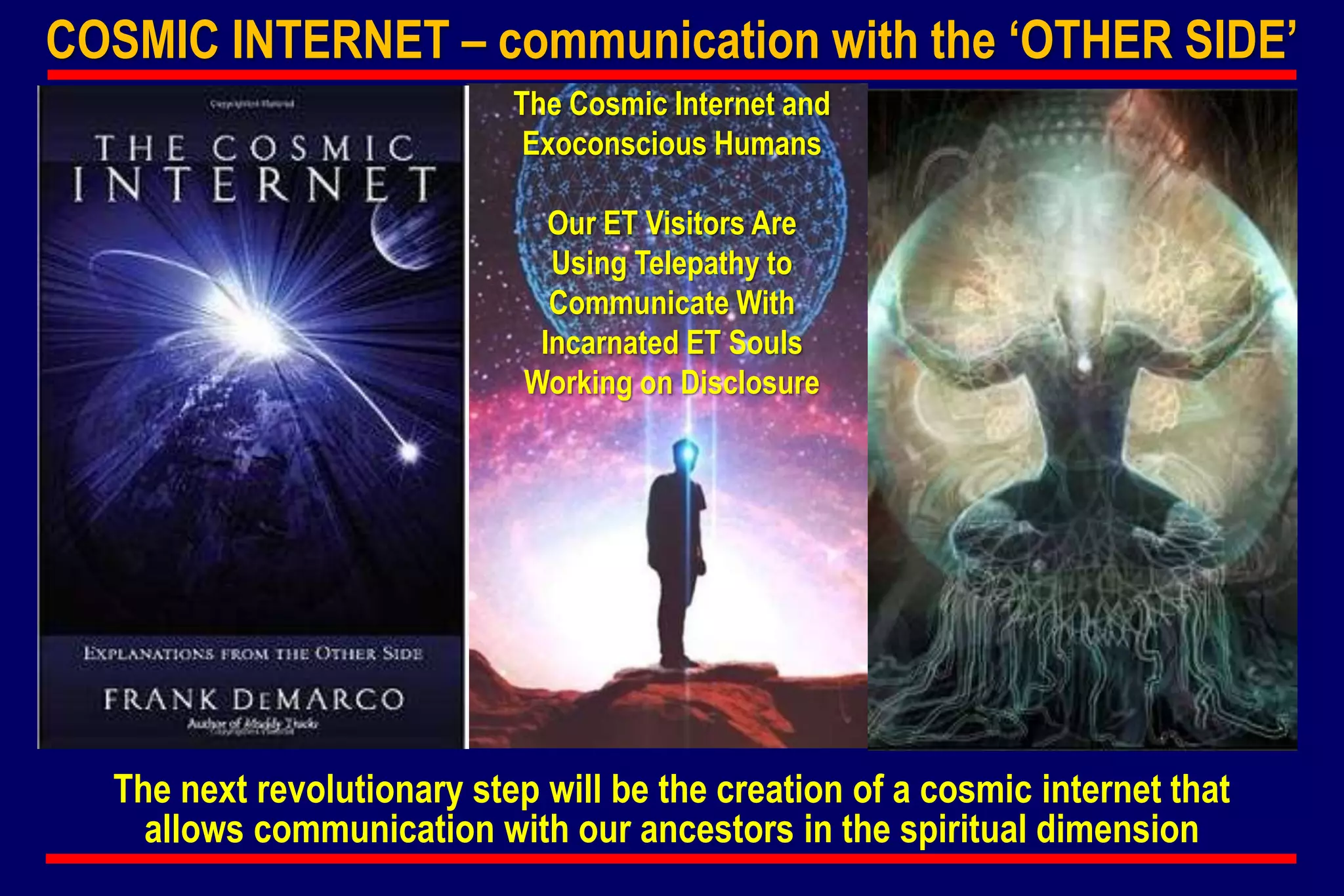 COSMIC INTERNET – communication with the ‘OTHER SIDE’
The Cosmic Internet and
Exoconscious Humans
Our ET Visitors Are
Using Telepathy to
Communicate With
Incarnated ET Souls
Working on Disclosure
The next revolutionary step will be the creation of a cosmic internet that
allows communication with our ancestors in the spiritual dimension
 