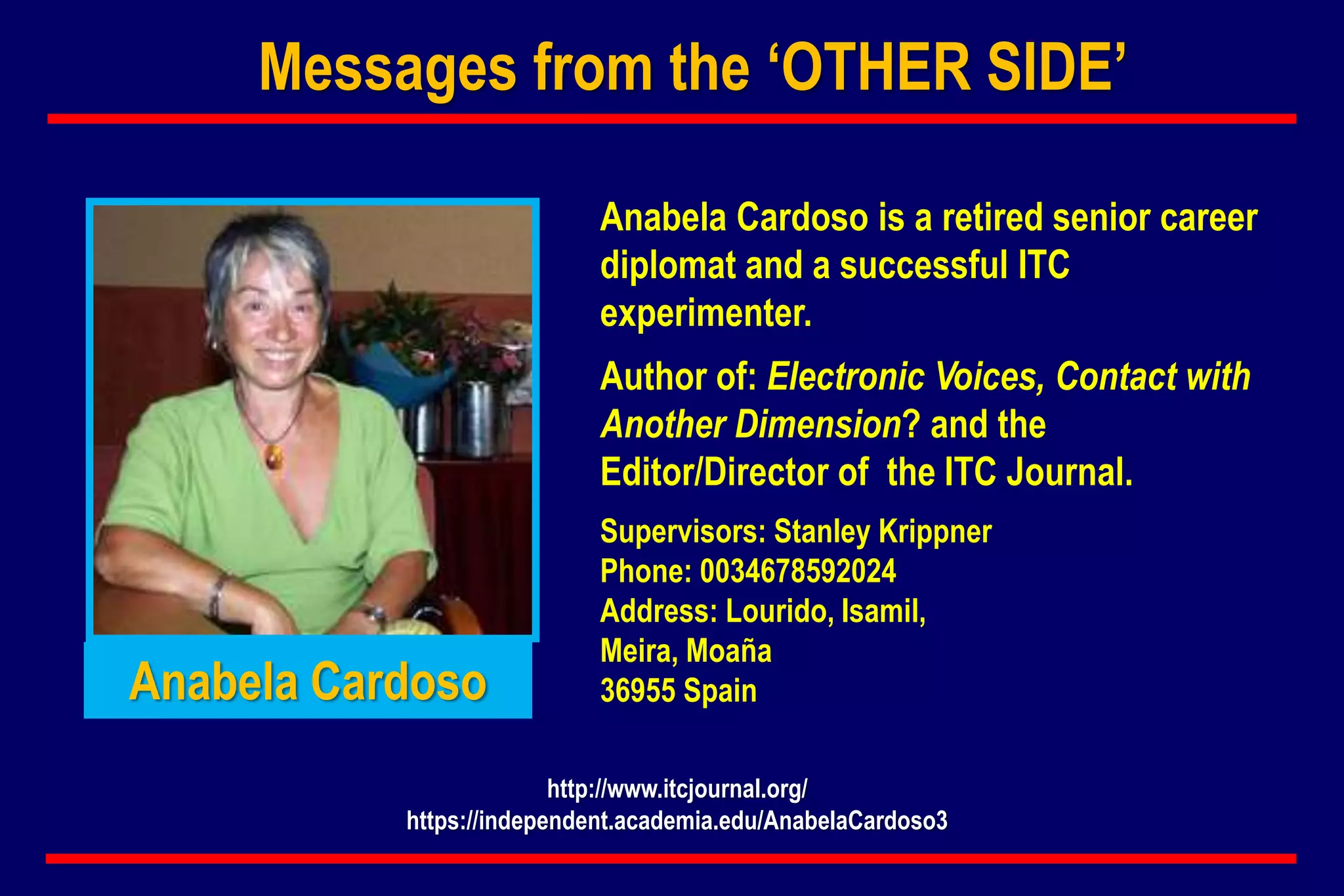 Anabela Cardoso is a retired senior career
diplomat and a successful ITC
experimenter.
Author of: Electronic Voices, Contact with
Another Dimension? and the
Editor/Director of the ITC Journal.
Supervisors: Stanley Krippner
Phone: 0034678592024
Address: Lourido, Isamil,
Meira, Moaña
36955 Spain
http://www.itcjournal.org/
https://independent.academia.edu/AnabelaCardoso3
Anabela Cardoso
Messages from the ‘OTHER SIDE’
 