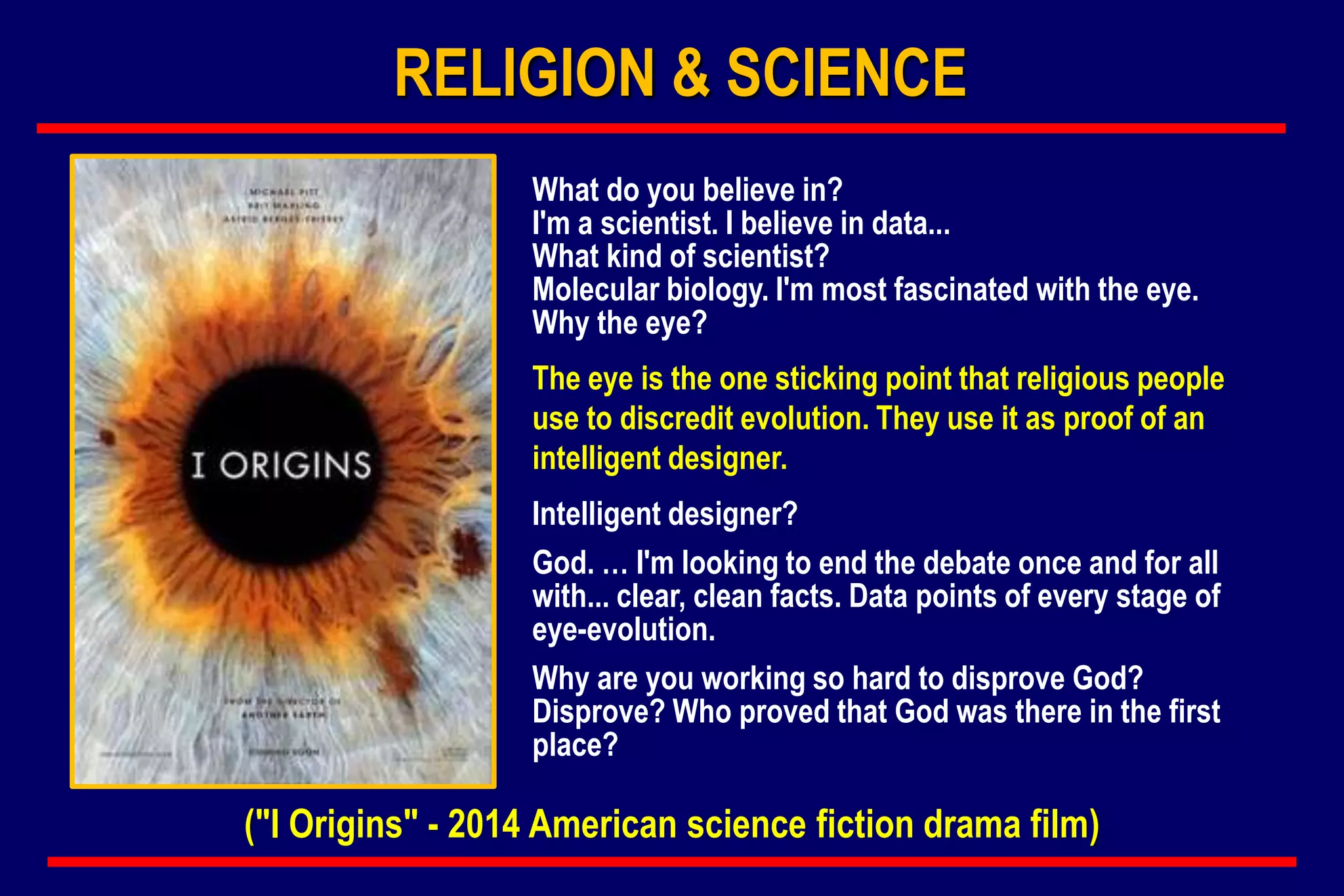 What do you believe in?
I'm a scientist. I believe in data...
What kind of scientist?
Molecular biology. I'm most fascinated with the eye.
Why the eye?
The eye is the one sticking point that religious people
use to discredit evolution. They use it as proof of an
intelligent designer.
Intelligent designer?
God. … I'm looking to end the debate once and for all
with... clear, clean facts. Data points of every stage of
eye-evolution.
Why are you working so hard to disprove God?
Disprove? Who proved that God was there in the first
place?
RELIGION & SCIENCE
("I Origins" - 2014 American science fiction drama film)
 
