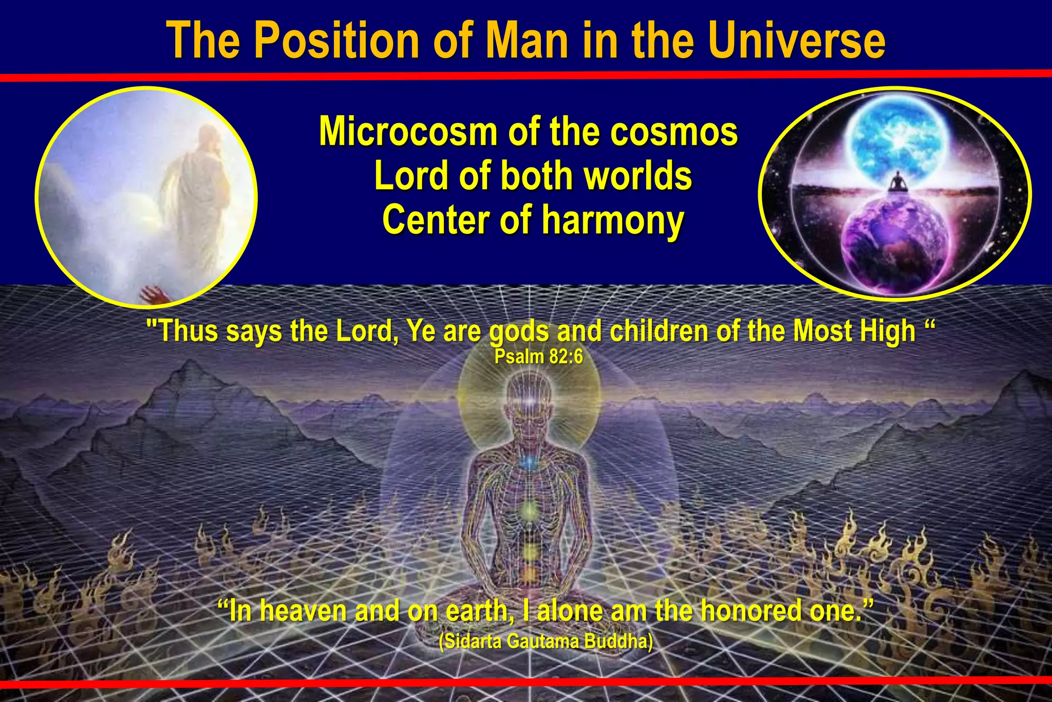 Microcosm of the cosmos
Lord of both worlds
Center of harmony
“In heaven and on earth, I alone am the honored one.”
(Sidarta Gautama Buddha)
"Thus says the Lord, Ye are gods and children of the Most High “
Psalm 82:6
The Position of Man in the Universe
 