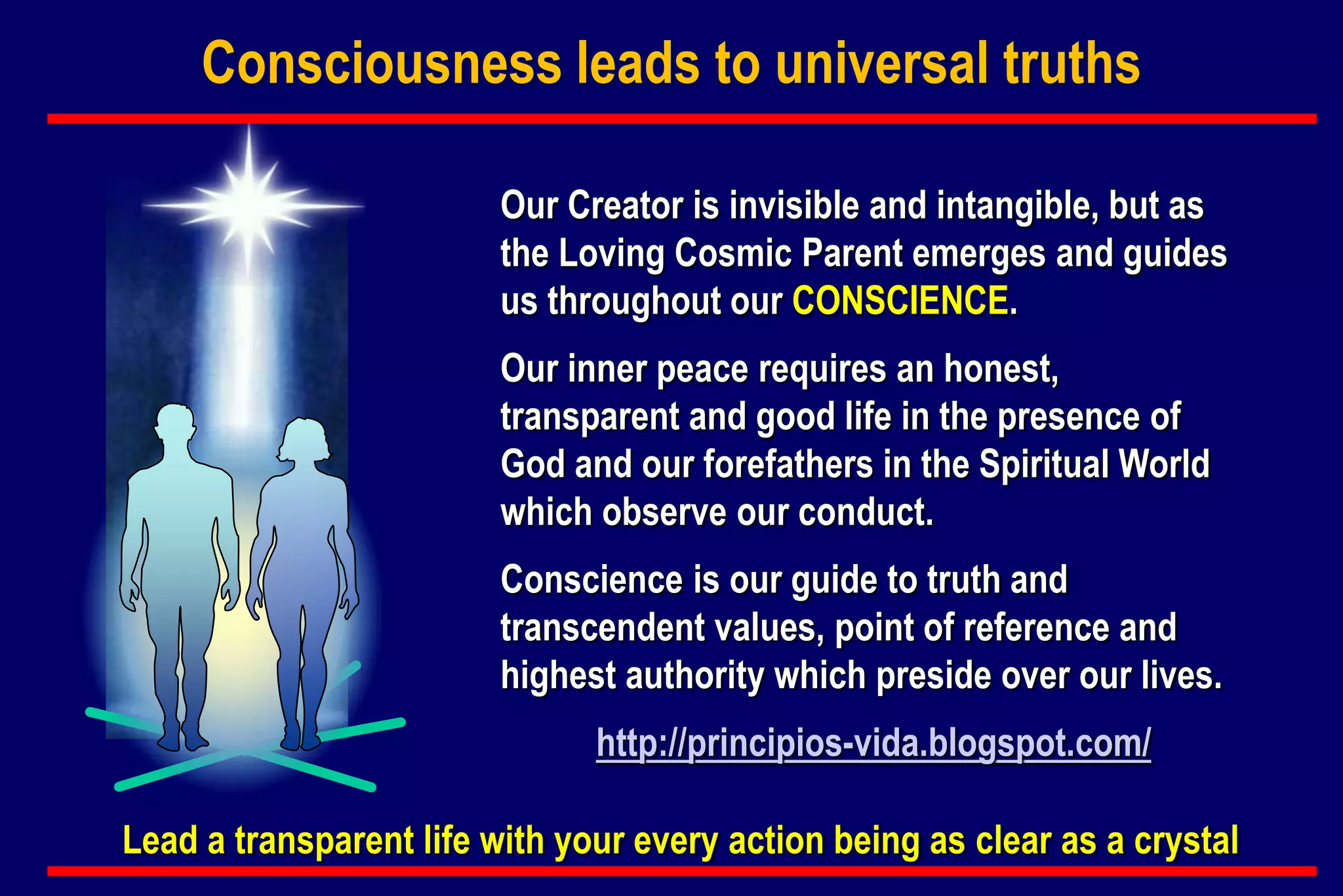 Consciousness leads to universal truths
Our Creator is invisible and intangible, but as
the Loving Cosmic Parent emerges and guides
us throughout our CONSCIENCE.
Our inner peace requires an honest,
transparent and good life in the presence of
God and our forefathers in the Spiritual World
which observe our conduct.
Conscience is our guide to truth and
transcendent values, point of reference and
highest authority which preside over our lives.
http://principios-vida.blogspot.com/
Lead a transparent life with your every action being as clear as a crystal
 
