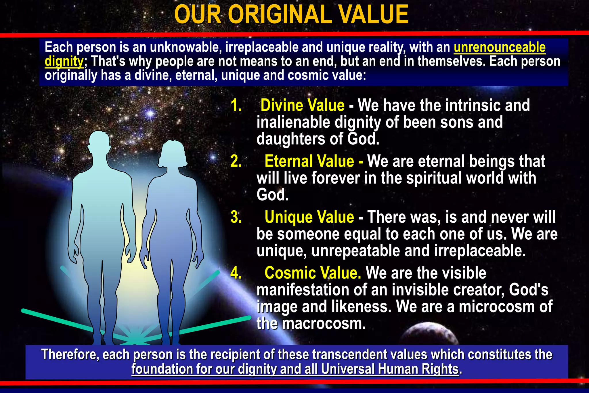 Each person is an unknowable, irreplaceable and unique reality, with an unrenounceable
dignity; That's why people are not means to an end, but an end in themselves. Each person
originally has a divine, eternal, unique and cosmic value:
OUR ORIGINAL VALUE
1. Divine Value - We have the intrinsic and
inalienable dignity of been sons and
daughters of God.
2. Eternal Value - We are eternal beings that
will live forever in the spiritual world with
God.
3. Unique Value - There was, is and never will
be someone equal to each one of us. We are
unique, unrepeatable and irreplaceable.
4. Cosmic Value. We are the visible
manifestation of an invisible creator, God's
image and likeness. We are a microcosm of
the macrocosm.
Therefore, each person is the recipient of these transcendent values which constitutes the
foundation for our dignity and all Universal Human Rights.
 
