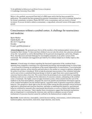 To be published in Behavioral and Brain Sciences (in press)
© Cambridge University Press 2006


Below is the unedited, uncorrected final draft of a BBS target article that has been accepted for
publication. This preprint has been prepared for potential commentators who wish to nominate themselves
for formal commentary invitation. Please DO NOT write a commentary until you receive a formal
invitation. If you are invited to submit a commentary, a copyedited, corrected version of this paper will be
posted.



Consciousness without a cerebral cortex: A challenge for neuroscience
and medicine
Bjorn Merker
Gamla Kyrkv. 44
SE-14171 Segeltorp
Sweden
E-mail: gyr694c@tninet.se

Acknowledgements: My gratitude goes first to all the members of the hydranencephaly internet group
founded by Barb Aleman. To them and their children I owe not only this article, but a precious enrichment
of my life. I am grateful as well to Bernard Baars for his personal encouragement, and to him, Douglas
Watt, Alan Shewmon and Jaak Panksepp for most helpful comments on an earlier version of this
manuscript. The comments and suggestions provided by five referees helped me to further improve this
manuscript.

Abstract: A broad range of evidence regarding the functional organization of the vertebrate brain –
spanning from comparative neurology over experimental psychology and neurophysiology to clinical data
– is reviewed for its bearing on conceptions of the neural organization of consciousness. A novel principle
relating target selection, action selection and motivation to one another as a means to optimize integration
for action in real time is introduced. With its help the principal macrosystems of the vertebrate brain plan
can be seen to form a centralized functional design in which an upper brain stem system organized for
conscious function plays a key role. This system forms the prototypical core around which an expanding
forebrain could serve as a medium for the elaboration of conscious contents, culminating in the cerebral
cortex of mammals. The highly conserved upper brainstem system, which extends from the roof of the
midbrain to the basal diencephalon, integrates the massively parallel and distributed information capacity
of the cerebral hemispheres into the limited-capacity, sequential mode of operation required for coherent
behavior. This perspective sheds light on the division of labor among the three principal cortical territories
implicated in attentional and conscious functions, and helps us understand the purposive, goal-directed
behavior exhibited by mammals after experimental decortication, as well as evidence that children born
without a cortex are conscious. Taken together these circumstances suggest that brainstem mechanisms
play an integral part in constituting the conscious state, and that an adequate account of neural
mechanisms of conscious function cannot be confined to the thalamocortical complex alone.

Keywords: Action selection, anencephaly, central decision making, consciousness, control architectures,
hydranencephaly, macrosystems, motivation, target selection, zona incerta.




                                                                                                            1
 