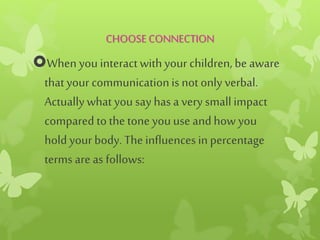 CHOOSECONNECTION
When you interactwithyour children, be aware
thatyour communicationis not only verbal.
Actuallywhat you say has a very smallimpact
compared tothe tone youuse andhow you
hold your body. The influencesin percentage
terms are as follows:
 