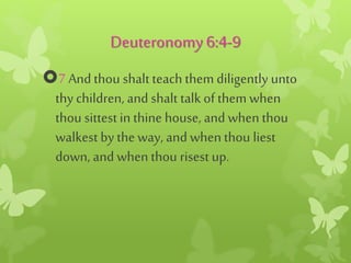Deuteronomy6:4-9
7 And thou shalt teach them diligently unto
thy children, and shalt talk of them when
thou sittestin thine house, and when thou
walkest by the way, and when thou liest
down, and when thou risest up.
 