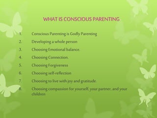 WHAT IS CONSCIOUS PARENTING
1. Conscious Parentingis Godly Parenting
2. Developing a whole person
3. Choosing Emotional balance.
4. Choosing Connection.
5. Choosing Forgiveness
6. Choosing self-reflection
7. Choosing tolivewith joy andgratitude.
8. Choosing compassion for yourself,your partner,and your
children
 