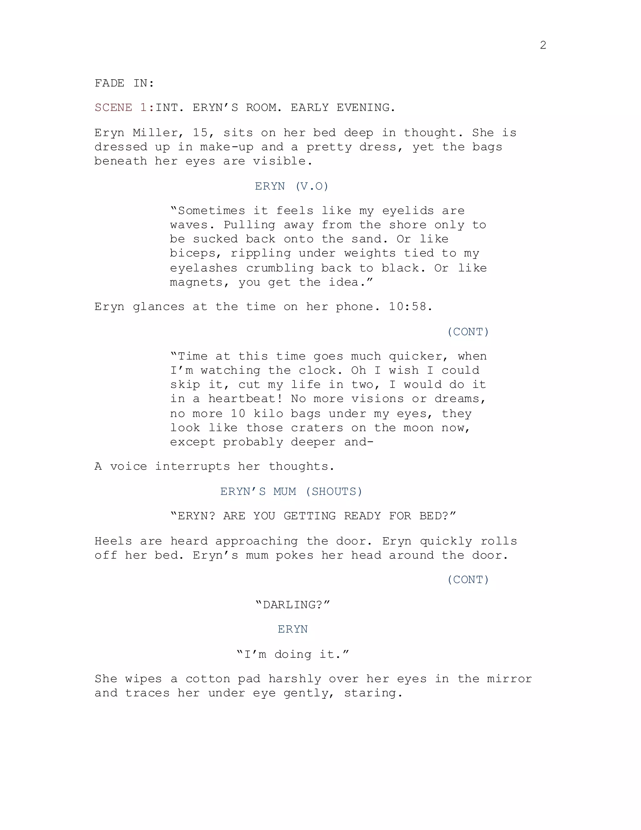 2
FADE IN:
SCENE 1:INT. ERYN’S ROOM. EARLY EVENING.
Eryn Miller, 15, sits on her bed deep in thought. She is
dressed up in make-up and a pretty dress, yet the bags
beneath her eyes are visible.
ERYN (V.O)
“Sometimes it feels like my eyelids are
waves. Pulling away from the shore only to
be sucked back onto the sand. Or like
biceps, rippling under weights tied to my
eyelashes crumbling back to black. Or like
magnets, you get the idea.”
Eryn glances at the time on her phone. 10:58.
(CONT)
“Time at this time goes much quicker, when
I’m watching the clock. Oh I wish I could
skip it, cut my life in two, I would do it
in a heartbeat! No more visions or dreams,
no more 10 kilo bags under my eyes, they
look like those craters on the moon now,
except probably deeper and-
A voice interrupts her thoughts.
ERYN’S MUM (SHOUTS)
“ERYN? ARE YOU GETTING READY FOR BED?”
Heels are heard approaching the door. Eryn quickly rolls
off her bed. Eryn’s mum pokes her head around the door.
(CONT)
“DARLING?”
ERYN
“I’m doing it.”
She wipes a cotton pad harshly over her eyes in the mirror
and traces her under eye gently, staring.
 