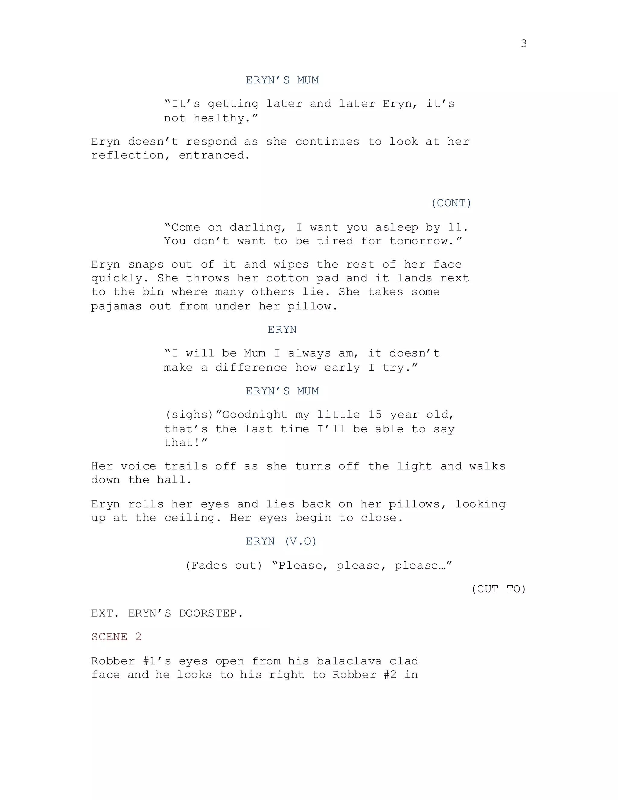 3
ERYN’S MUM
“It’s getting later and later Eryn, it’s
not healthy.”
Eryn doesn’t respond as she continues to look at her
reflection, entranced.
(CONT)
“Come on darling, I want you asleep by 11.
You don’t want to be tired for tomorrow.”
Eryn snaps out of it and wipes the rest of her face
quickly. She throws her cotton pad and it lands next
to the bin where many others lie. She takes some
pajamas out from under her pillow.
ERYN
“I will be Mum I always am, it doesn’t
make a difference how early I try.”
ERYN’S MUM
(sighs)”Goodnight my little 15 year old,
that’s the last time I’ll be able to say
that!”
Her voice trails off as she turns off the light and walks
down the hall.
Eryn rolls her eyes and lies back on her pillows, looking
up at the ceiling. Her eyes begin to close.
ERYN (V.O)
(Fades out) “Please, please, please…”
(CUT TO)
EXT. ERYN’S DOORSTEP.
SCENE 2
Robber #1’s eyes open from his balaclava clad
face and he looks to his right to Robber #2 in
 