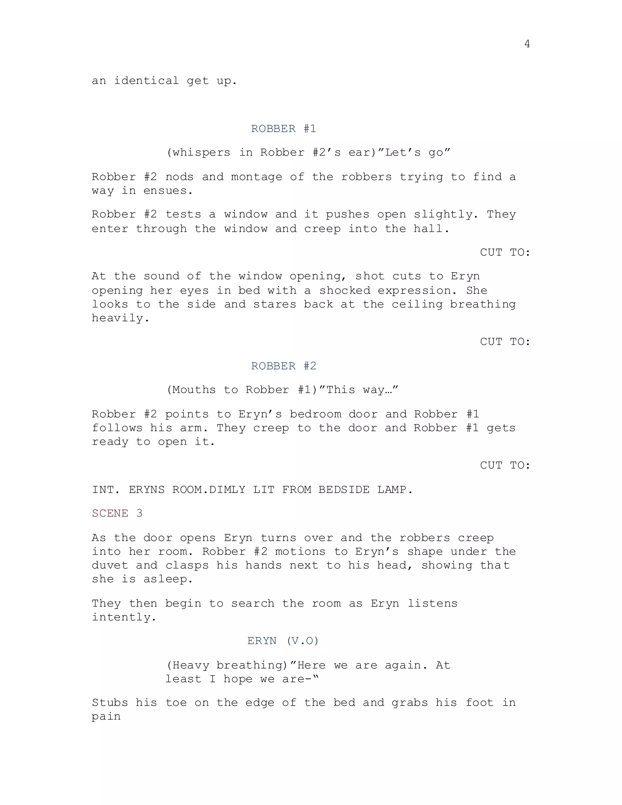 4
an identical get up.
ROBBER #1
(whispers in Robber #2’s ear)”Let’s go”
Robber #2 nods and montage of the robbers trying to find a
way in ensues.
Robber #2 tests a window and it pushes open slightly. They
enter through the window and creep into the hall.
CUT TO:
At the sound of the window opening, shot cuts to Eryn
opening her eyes in bed with a shocked expression. She
looks to the side and stares back at the ceiling breathing
heavily.
CUT TO:
ROBBER #2
(Mouths to Robber #1)”This way…”
Robber #2 points to Eryn’s bedroom door and Robber #1
follows his arm. They creep to the door and Robber #1 gets
ready to open it.
CUT TO:
INT. ERYNS ROOM.DIMLY LIT FROM BEDSIDE LAMP.
SCENE 3
As the door opens Eryn turns over and the robbers creep
into her room. Robber #2 motions to Eryn’s shape under the
duvet and clasps his hands next to his head, showing that
she is asleep.
They then begin to search the room as Eryn listens
intently.
ERYN (V.O)
(Heavy breathing)”Here we are again. At
least I hope we are-“
Stubs his toe on the edge of the bed and grabs his foot in
pain
 