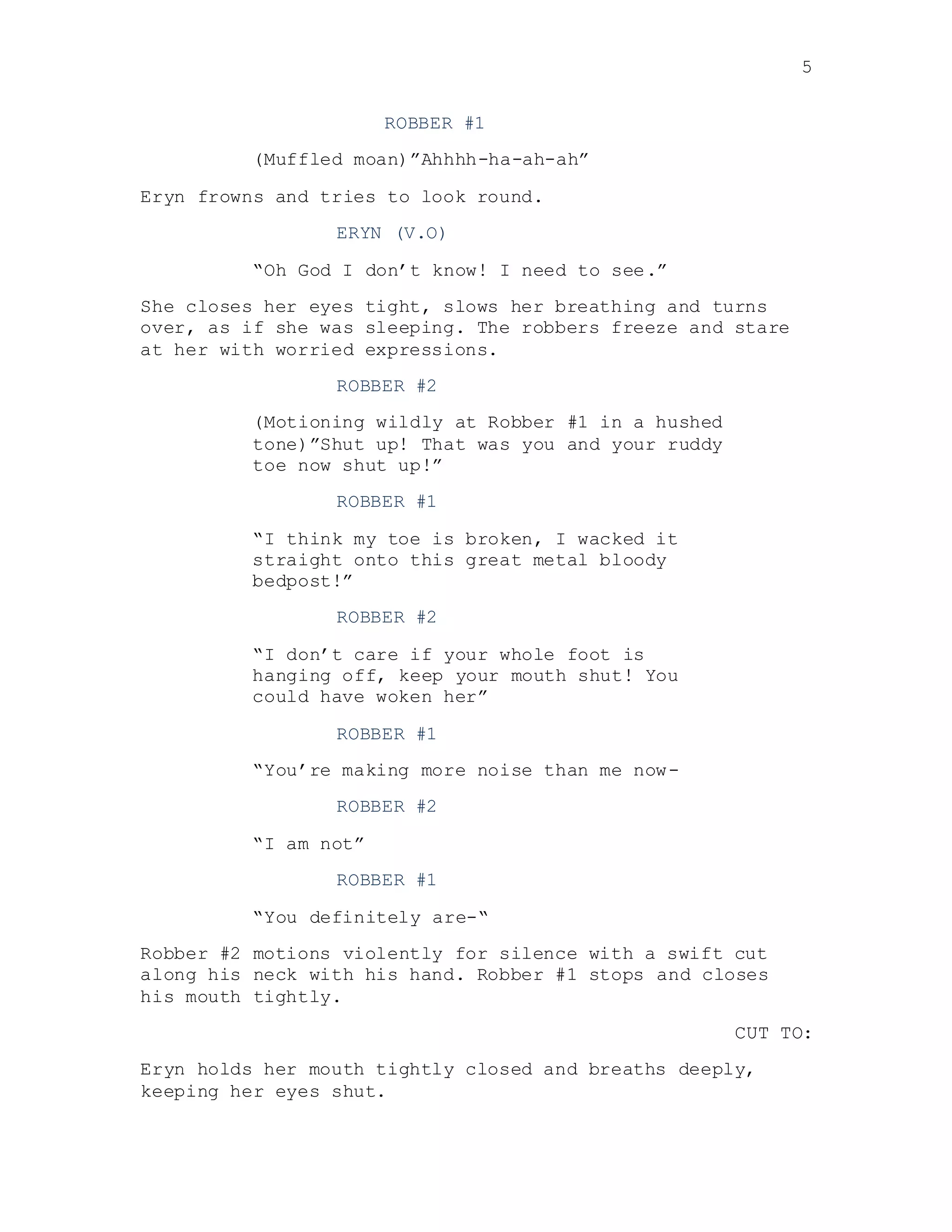 5
ROBBER #1
(Muffled moan)”Ahhhh-ha-ah-ah”
Eryn frowns and tries to look round.
ERYN (V.O)
“Oh God I don’t know! I need to see.”
She closes her eyes tight, slows her breathing and turns
over, as if she was sleeping. The robbers freeze and stare
at her with worried expressions.
ROBBER #2
(Motioning wildly at Robber #1 in a hushed
tone)”Shut up! That was you and your ruddy
toe now shut up!”
ROBBER #1
“I think my toe is broken, I wacked it
straight onto this great metal bloody
bedpost!”
ROBBER #2
“I don’t care if your whole foot is
hanging off, keep your mouth shut! You
could have woken her”
ROBBER #1
“You’re making more noise than me now-
ROBBER #2
“I am not”
ROBBER #1
“You definitely are-“
Robber #2 motions violently for silence with a swift cut
along his neck with his hand. Robber #1 stops and closes
his mouth tightly.
CUT TO:
Eryn holds her mouth tightly closed and breaths deeply,
keeping her eyes shut.
 