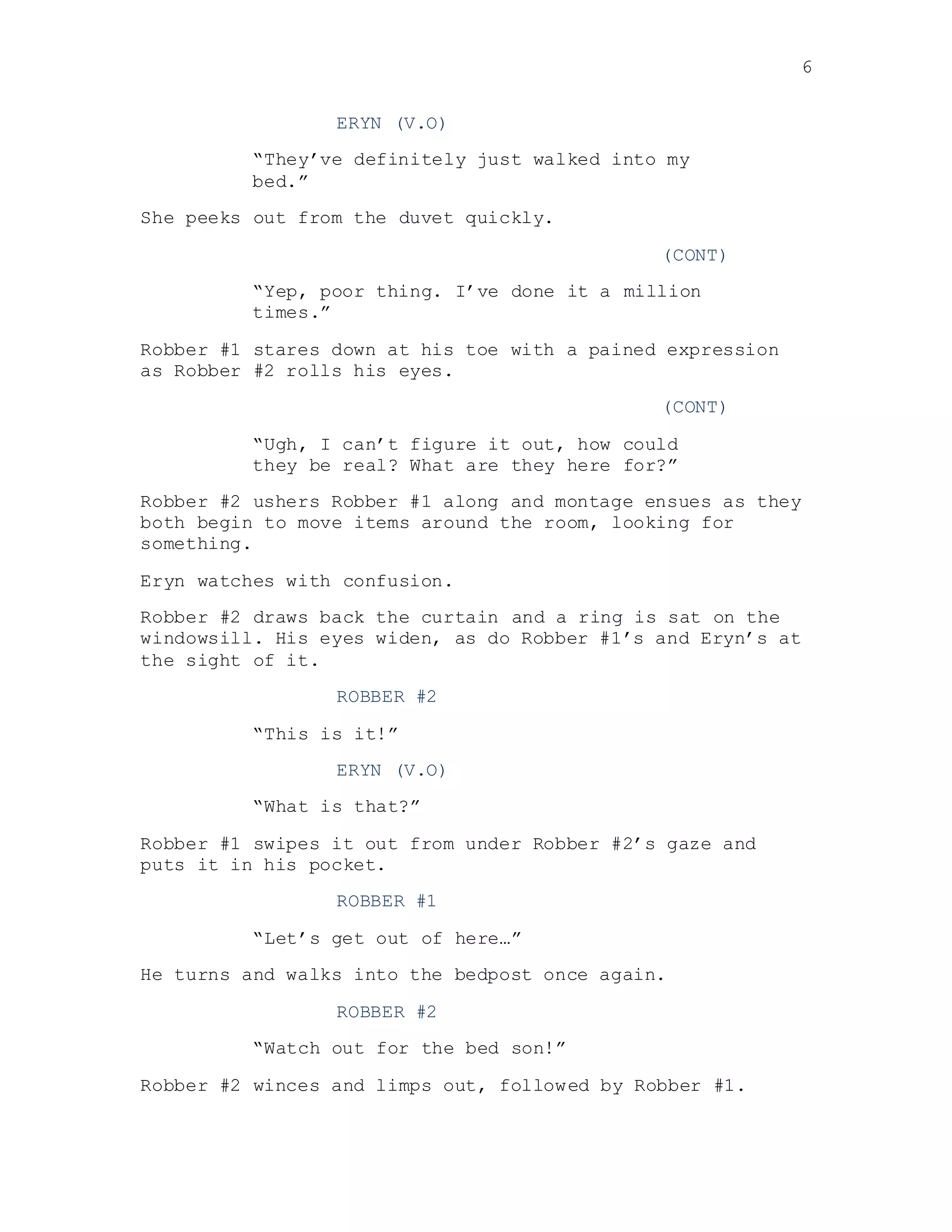6
ERYN (V.O)
“They’ve definitely just walked into my
bed.”
She peeks out from the duvet quickly.
(CONT)
“Yep, poor thing. I’ve done it a million
times.”
Robber #1 stares down at his toe with a pained expression
as Robber #2 rolls his eyes.
(CONT)
“Ugh, I can’t figure it out, how could
they be real? What are they here for?”
Robber #2 ushers Robber #1 along and montage ensues as they
both begin to move items around the room, looking for
something.
Eryn watches with confusion.
Robber #2 draws back the curtain and a ring is sat on the
windowsill. His eyes widen, as do Robber #1’s and Eryn’s at
the sight of it.
ROBBER #2
“This is it!”
ERYN (V.O)
“What is that?”
Robber #1 swipes it out from under Robber #2’s gaze and
puts it in his pocket.
ROBBER #1
“Let’s get out of here…”
He turns and walks into the bedpost once again.
ROBBER #2
“Watch out for the bed son!”
Robber #2 winces and limps out, followed by Robber #1.
 