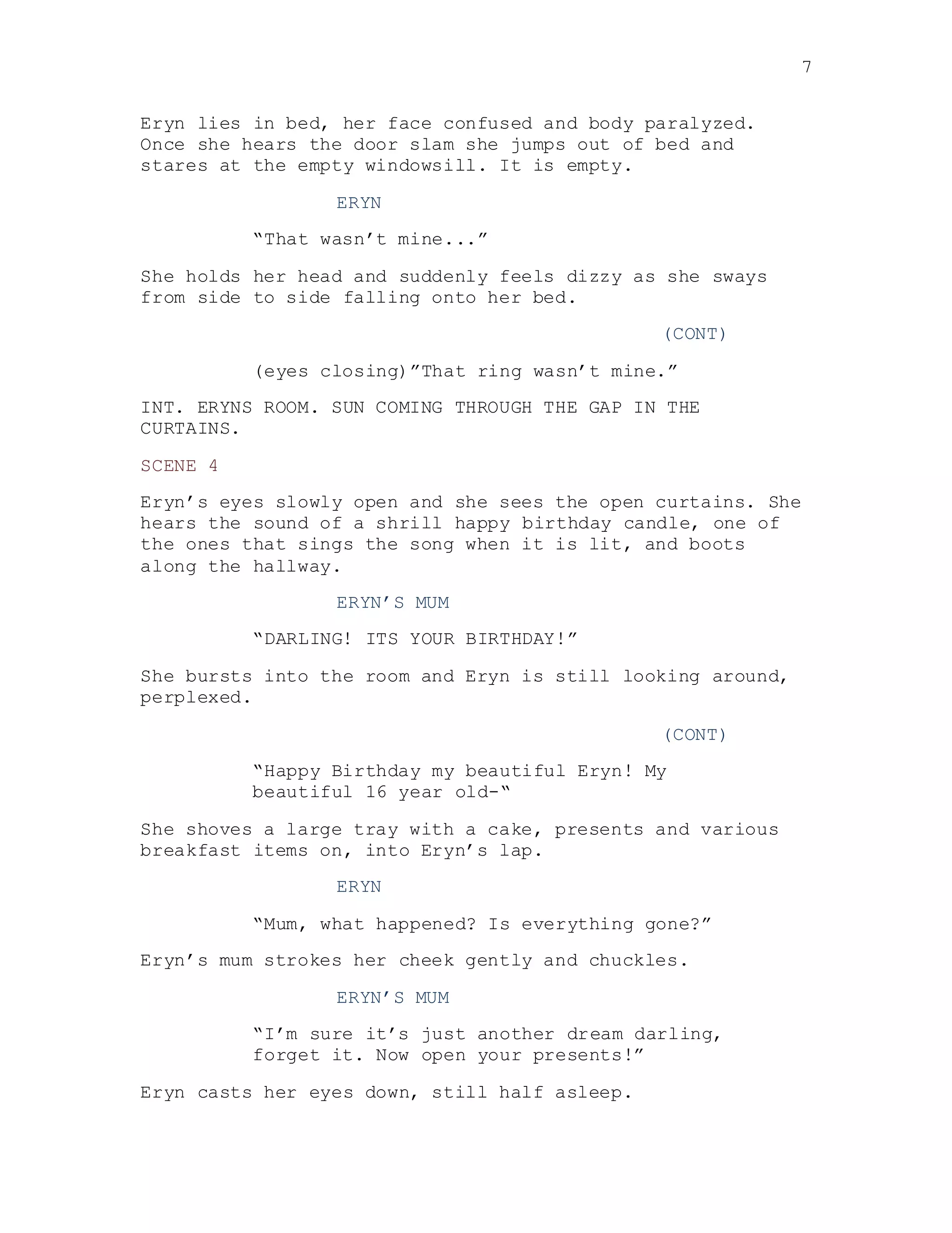 7
Eryn lies in bed, her face confused and body paralyzed.
Once she hears the door slam she jumps out of bed and
stares at the empty windowsill. It is empty.
ERYN
“That wasn’t mine...”
She holds her head and suddenly feels dizzy as she sways
from side to side falling onto her bed.
(CONT)
(eyes closing)”That ring wasn’t mine.”
INT. ERYNS ROOM. SUN COMING THROUGH THE GAP IN THE
CURTAINS.
SCENE 4
Eryn’s eyes slowly open and she sees the open curtains. She
hears the sound of a shrill happy birthday candle, one of
the ones that sings the song when it is lit, and boots
along the hallway.
ERYN’S MUM
“DARLING! ITS YOUR BIRTHDAY!”
She bursts into the room and Eryn is still looking around,
perplexed.
(CONT)
“Happy Birthday my beautiful Eryn! My
beautiful 16 year old-“
She shoves a large tray with a cake, presents and various
breakfast items on, into Eryn’s lap.
ERYN
“Mum, what happened? Is everything gone?”
Eryn’s mum strokes her cheek gently and chuckles.
ERYN’S MUM
“I’m sure it’s just another dream darling,
forget it. Now open your presents!”
Eryn casts her eyes down, still half asleep.
 