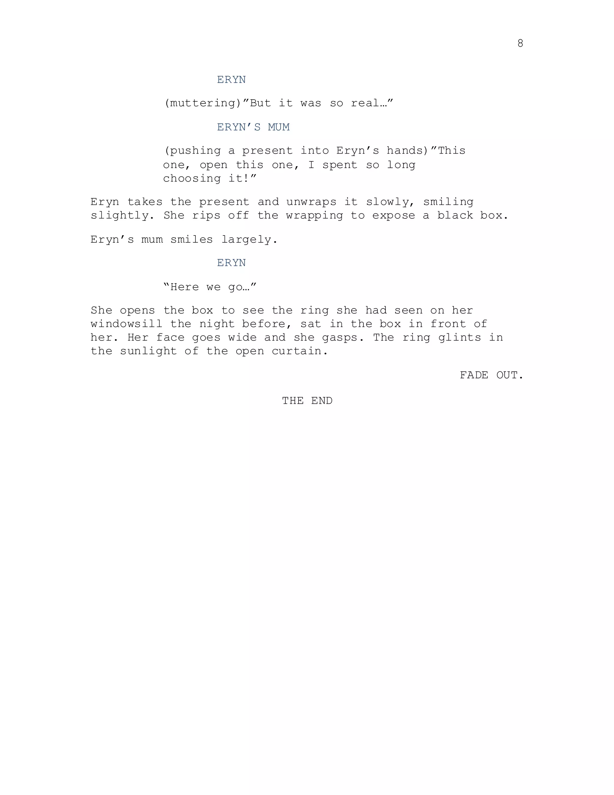 8
ERYN
(muttering)”But it was so real…”
ERYN’S MUM
(pushing a present into Eryn’s hands)”This
one, open this one, I spent so long
choosing it!”
Eryn takes the present and unwraps it slowly, smiling
slightly. She rips off the wrapping to expose a black box.
Eryn’s mum smiles largely.
ERYN
“Here we go…”
She opens the box to see the ring she had seen on her
windowsill the night before, sat in the box in front of
her. Her face goes wide and she gasps. The ring glints in
the sunlight of the open curtain.
FADE OUT.
THE END
 