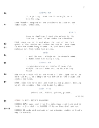 3
ERYN’S MUM
It’s getting later and later Eryn, it’s
not healthy.
ERYN doesn’t respond as she continues to look at her
reflection, entranced.
(CONT)
Come on darling, I want you asleep by 11.
You don’t want to be tired for tomorrow.
ERYN snaps out of it and wipes the rest of her face
quickly. She throws her cotton pad and it lands next
to the bin where many others lie. She takes some
pajamas out from under her pillow.
ERYN
I will be Mum I always am, it doesn’t make
a difference how early I try.
ERYN’S MUM
(sighs)Goodnight my little 15 year old,
that’s the last time I’ll be able to say
that!
Her voice trails off as she turns off the light and walks
down the hall. She stops at the bottom of the stairs and
shakes her head.
ERYN rolls her eyes and lies back on her pillows, looking
up at the ceiling. Her eyes begin to close.
ERYN (V.O)
(Fades out) Please, please, please…
(CUT TO)
SCENE 2: EXT. ERYN’S DOORSTEP.
ROBBER #1’S eyes open from his balaclava clad face and he
looks to his right to ROBBER #2 in an identical get up.
ROBBER #2 nods and montage of the robbers trying to find a
way in ensues.
 