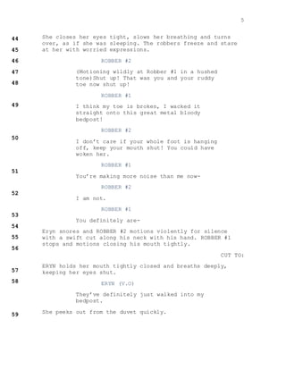 5
She closes her eyes tight, slows her breathing and turns
over, as if she was sleeping. The robbers freeze and stare
at her with worried expressions.
ROBBER #2
(Motioning wildly at Robber #1 in a hushed
tone)Shut up! That was you and your ruddy
toe now shut up!
ROBBER #1
I think my toe is broken, I wacked it
straight onto this great metal bloody
bedpost!
ROBBER #2
I don’t care if your whole foot is hanging
off, keep your mouth shut! You could have
woken her.
ROBBER #1
You’re making more noise than me now-
ROBBER #2
I am not.
ROBBER #1
You definitely are-
Eryn snores and ROBBER #2 motions violently for silence
with a swift cut along his neck with his hand. ROBBER #1
stops and motions closing his mouth tightly.
CUT TO:
ERYN holds her mouth tightly closed and breaths deeply,
keeping her eyes shut.
ERYN (V.O)
They’ve definitely just walked into my
bedpost.
She peeks out from the duvet quickly.
 