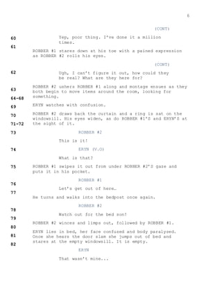 6
(CONT)
Yep, poor thing. I’ve done it a million
times.
ROBBER #1 stares down at his toe with a pained expression
as ROBBER #2 rolls his eyes.
(CONT)
Ugh, I can’t figure it out, how could they
be real? What are they here for?
ROBBER #2 ushers ROBBER #1 along and montage ensues as they
both begin to move items around the room, looking for
something.
ERYN watches with confusion.
ROBBER #2 draws back the curtain and a ring is sat on the
windowsill. His eyes widen, as do ROBBER #1’S and ERYN’S at
the sight of it.
ROBBER #2
This is it!
ERYN (V.O)
What is that?
ROBBER #1 swipes it out from under ROBBER #2’S gaze and
puts it in his pocket.
ROBBER #1
Let’s get out of here…
He turns and walks into the bedpost once again.
ROBBER #2
Watch out for the bed son!
ROBBER #2 winces and limps out, followed by ROBBER #1.
ERYN lies in bed, her face confused and body paralyzed.
Once she hears the door slam she jumps out of bed and
stares at the empty windowsill. It is empty.
ERYN
That wasn’t mine...
 