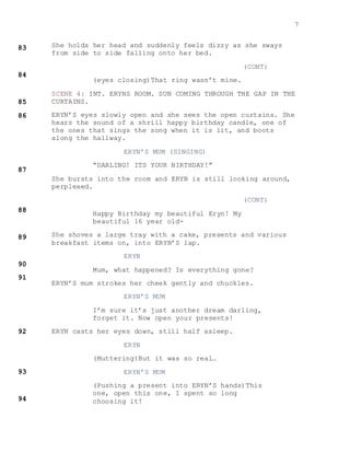 7
She holds her head and suddenly feels dizzy as she sways
from side to side falling onto her bed.
(CONT)
(eyes closing)That ring wasn’t mine.
SCENE 4: INT. ERYNS ROOM. SUN COMING THROUGH THE GAP IN THE
CURTAINS.
ERYN’S eyes slowly open and she sees the open curtains. She
hears the sound of a shrill happy birthday candle, one of
the ones that sings the song when it is lit, and boots
along the hallway.
ERYN’S MUM (SINGING)
“DARLING! ITS YOUR BIRTHDAY!”
She bursts into the room and ERYN is still looking around,
perplexed.
(CONT)
Happy Birthday my beautiful Eryn! My
beautiful 16 year old-
She shoves a large tray with a cake, presents and various
breakfast items on, into ERYN’S lap.
ERYN
Mum, what happened? Is everything gone?
ERYN’S mum strokes her cheek gently and chuckles.
ERYN’S MUM
I’m sure it’s just another dream darling,
forget it. Now open your presents!
ERYN casts her eyes down, still half asleep.
ERYN
(Muttering)But it was so real…
ERYN’S MUM
(Pushing a present into ERYN’S hands)This
one, open this one, I spent so long
choosing it!
 