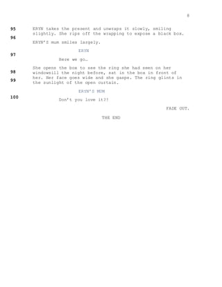 8
ERYN takes the present and unwraps it slowly, smiling
slightly. She rips off the wrapping to expose a black box.
ERYN’S mum smiles largely.
ERYN
Here we go…
She opens the box to see the ring she had seen on her
windowsill the night before, sat in the box in front of
her. Her face goes wide and she gasps. The ring glints in
the sunlight of the open curtain.
ERYN’S MUM
Don’t you love it?!
FADE OUT.
THE END
 