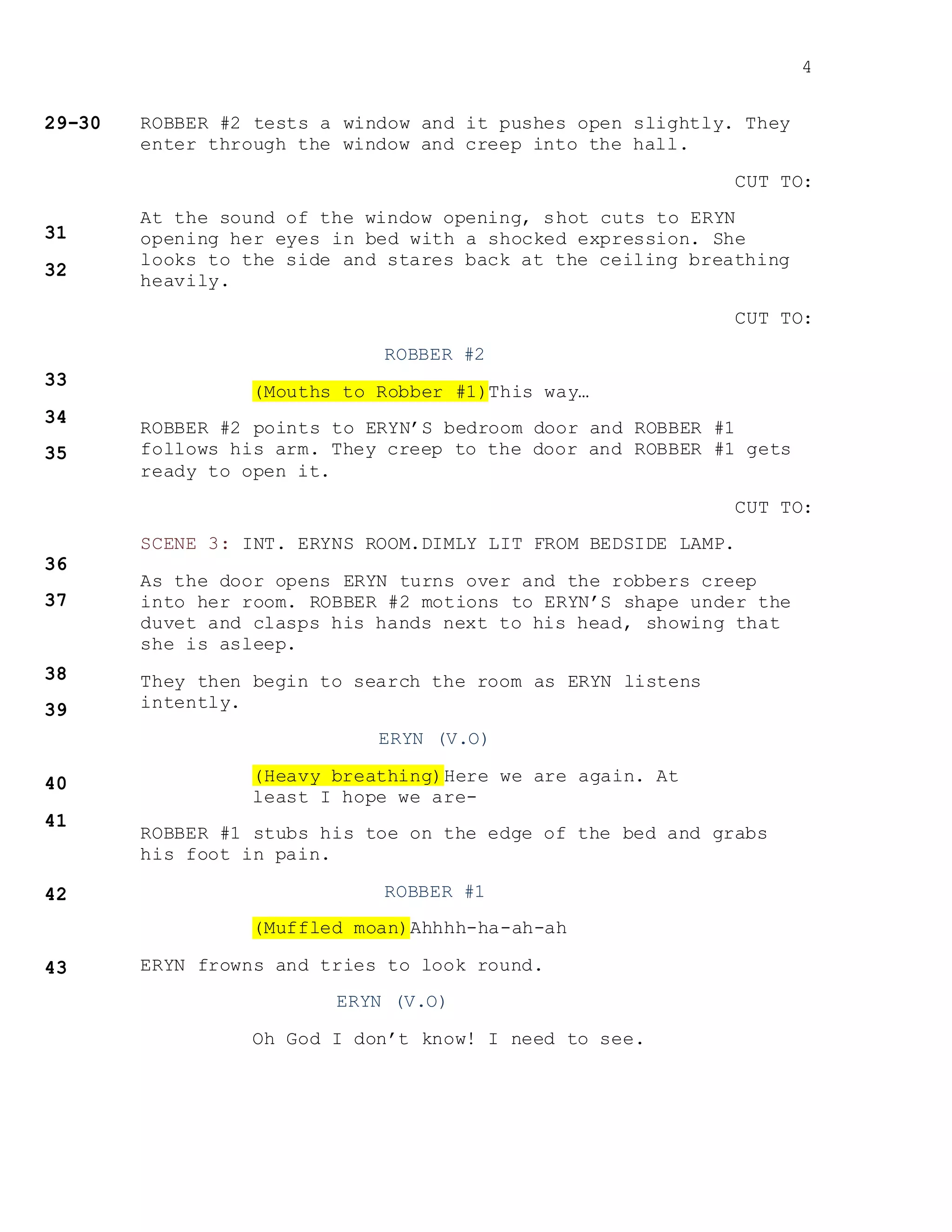 4
ROBBER #2 tests a window and it pushes open slightly. They
enter through the window and creep into the hall.
CUT TO:
At the sound of the window opening, shot cuts to ERYN
opening her eyes in bed with a shocked expression. She
looks to the side and stares back at the ceiling breathing
heavily.
CUT TO:
ROBBER #2
(Mouths to Robber #1)This way…
ROBBER #2 points to ERYN’S bedroom door and ROBBER #1
follows his arm. They creep to the door and ROBBER #1 gets
ready to open it.
CUT TO:
SCENE 3: INT. ERYNS ROOM.DIMLY LIT FROM BEDSIDE LAMP.
As the door opens ERYN turns over and the robbers creep
into her room. ROBBER #2 motions to ERYN’S shape under the
duvet and clasps his hands next to his head, showing that
she is asleep.
They then begin to search the room as ERYN listens
intently.
ERYN (V.O)
(Heavy breathing)Here we are again. At
least I hope we are-
ROBBER #1 stubs his toe on the edge of the bed and grabs
his foot in pain.
ROBBER #1
(Muffled moan)Ahhhh-ha-ah-ah
ERYN frowns and tries to look round.
ERYN (V.O)
Oh God I don’t know! I need to see.
 