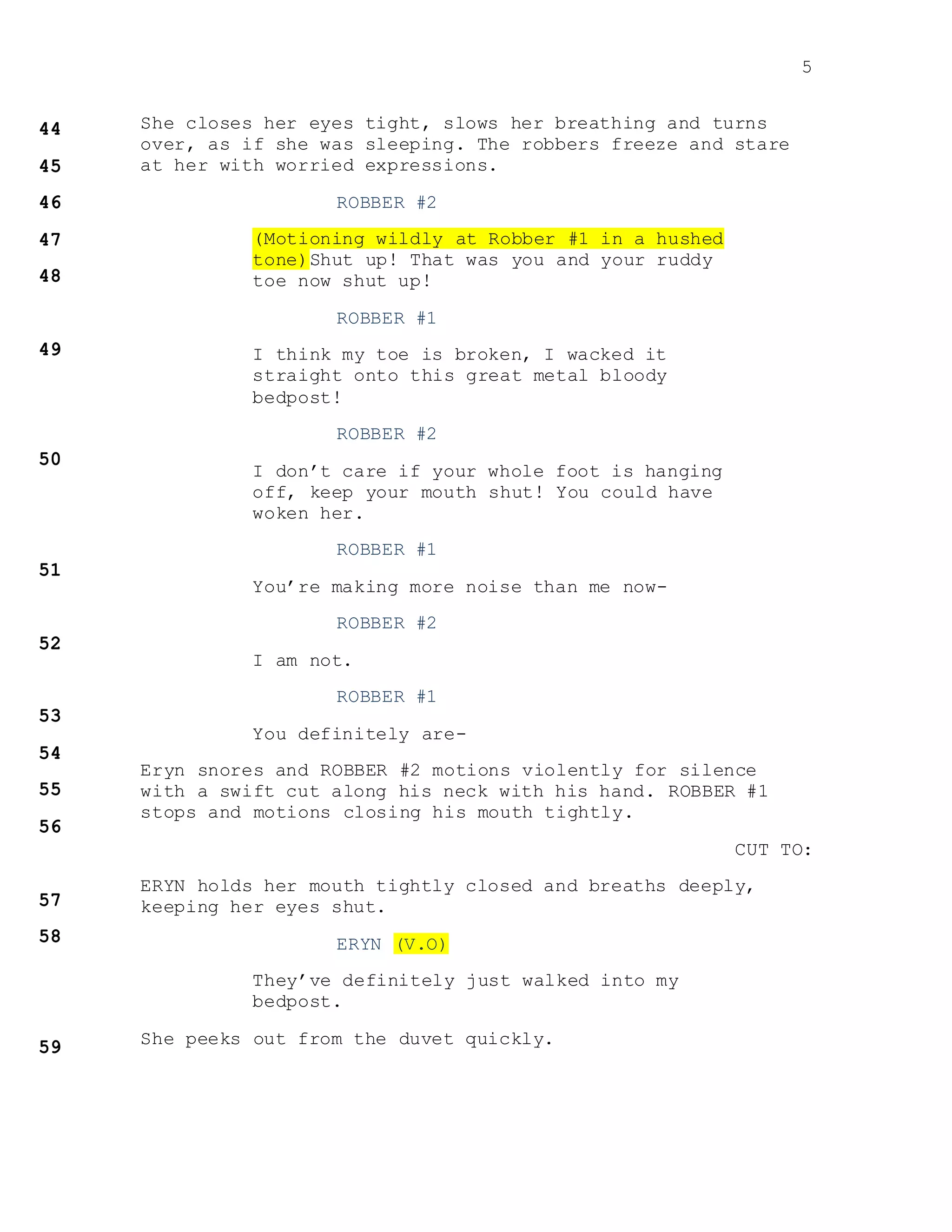 5
She closes her eyes tight, slows her breathing and turns
over, as if she was sleeping. The robbers freeze and stare
at her with worried expressions.
ROBBER #2
(Motioning wildly at Robber #1 in a hushed
tone)Shut up! That was you and your ruddy
toe now shut up!
ROBBER #1
I think my toe is broken, I wacked it
straight onto this great metal bloody
bedpost!
ROBBER #2
I don’t care if your whole foot is hanging
off, keep your mouth shut! You could have
woken her.
ROBBER #1
You’re making more noise than me now-
ROBBER #2
I am not.
ROBBER #1
You definitely are-
Eryn snores and ROBBER #2 motions violently for silence
with a swift cut along his neck with his hand. ROBBER #1
stops and motions closing his mouth tightly.
CUT TO:
ERYN holds her mouth tightly closed and breaths deeply,
keeping her eyes shut.
ERYN (V.O)
They’ve definitely just walked into my
bedpost.
She peeks out from the duvet quickly.
 