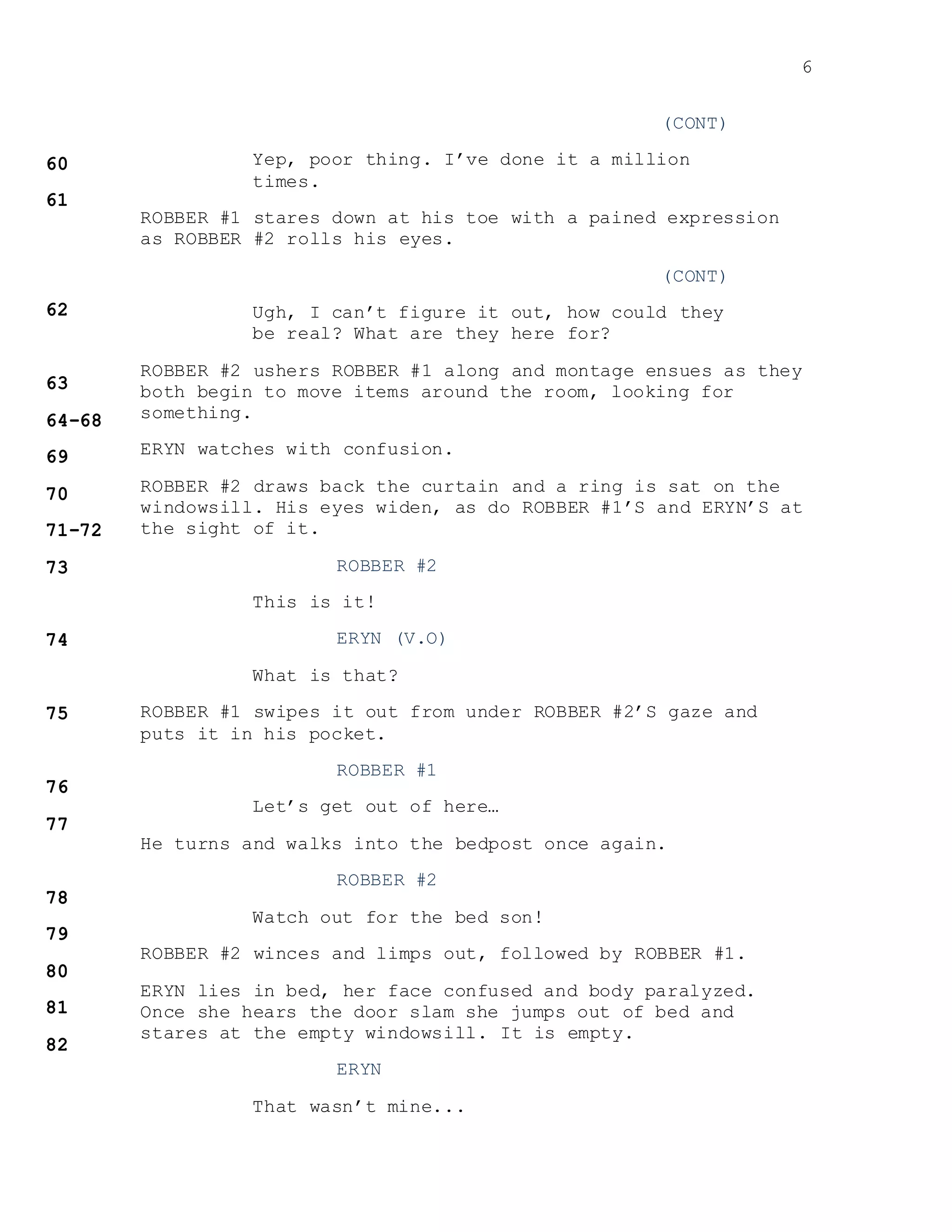 6
(CONT)
Yep, poor thing. I’ve done it a million
times.
ROBBER #1 stares down at his toe with a pained expression
as ROBBER #2 rolls his eyes.
(CONT)
Ugh, I can’t figure it out, how could they
be real? What are they here for?
ROBBER #2 ushers ROBBER #1 along and montage ensues as they
both begin to move items around the room, looking for
something.
ERYN watches with confusion.
ROBBER #2 draws back the curtain and a ring is sat on the
windowsill. His eyes widen, as do ROBBER #1’S and ERYN’S at
the sight of it.
ROBBER #2
This is it!
ERYN (V.O)
What is that?
ROBBER #1 swipes it out from under ROBBER #2’S gaze and
puts it in his pocket.
ROBBER #1
Let’s get out of here…
He turns and walks into the bedpost once again.
ROBBER #2
Watch out for the bed son!
ROBBER #2 winces and limps out, followed by ROBBER #1.
ERYN lies in bed, her face confused and body paralyzed.
Once she hears the door slam she jumps out of bed and
stares at the empty windowsill. It is empty.
ERYN
That wasn’t mine...
 