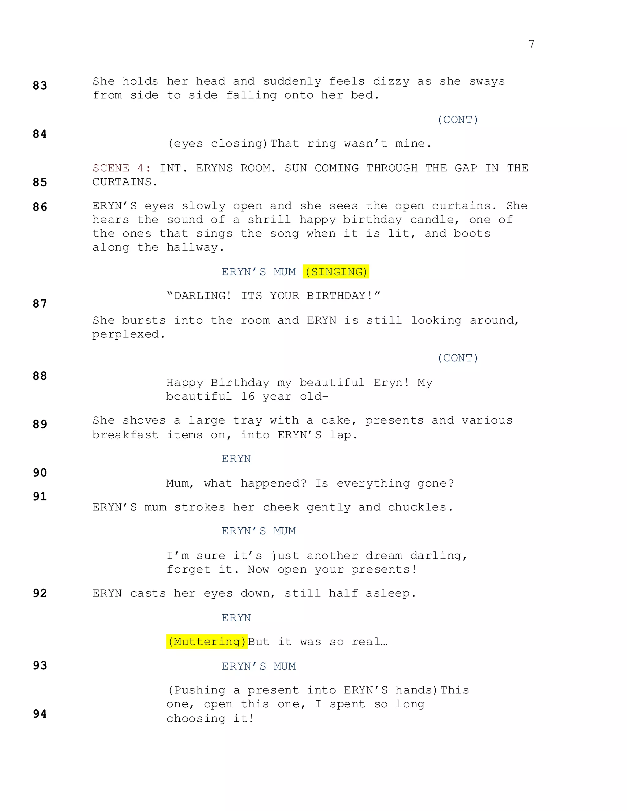 7
She holds her head and suddenly feels dizzy as she sways
from side to side falling onto her bed.
(CONT)
(eyes closing)That ring wasn’t mine.
SCENE 4: INT. ERYNS ROOM. SUN COMING THROUGH THE GAP IN THE
CURTAINS.
ERYN’S eyes slowly open and she sees the open curtains. She
hears the sound of a shrill happy birthday candle, one of
the ones that sings the song when it is lit, and boots
along the hallway.
ERYN’S MUM (SINGING)
“DARLING! ITS YOUR BIRTHDAY!”
She bursts into the room and ERYN is still looking around,
perplexed.
(CONT)
Happy Birthday my beautiful Eryn! My
beautiful 16 year old-
She shoves a large tray with a cake, presents and various
breakfast items on, into ERYN’S lap.
ERYN
Mum, what happened? Is everything gone?
ERYN’S mum strokes her cheek gently and chuckles.
ERYN’S MUM
I’m sure it’s just another dream darling,
forget it. Now open your presents!
ERYN casts her eyes down, still half asleep.
ERYN
(Muttering)But it was so real…
ERYN’S MUM
(Pushing a present into ERYN’S hands)This
one, open this one, I spent so long
choosing it!
 