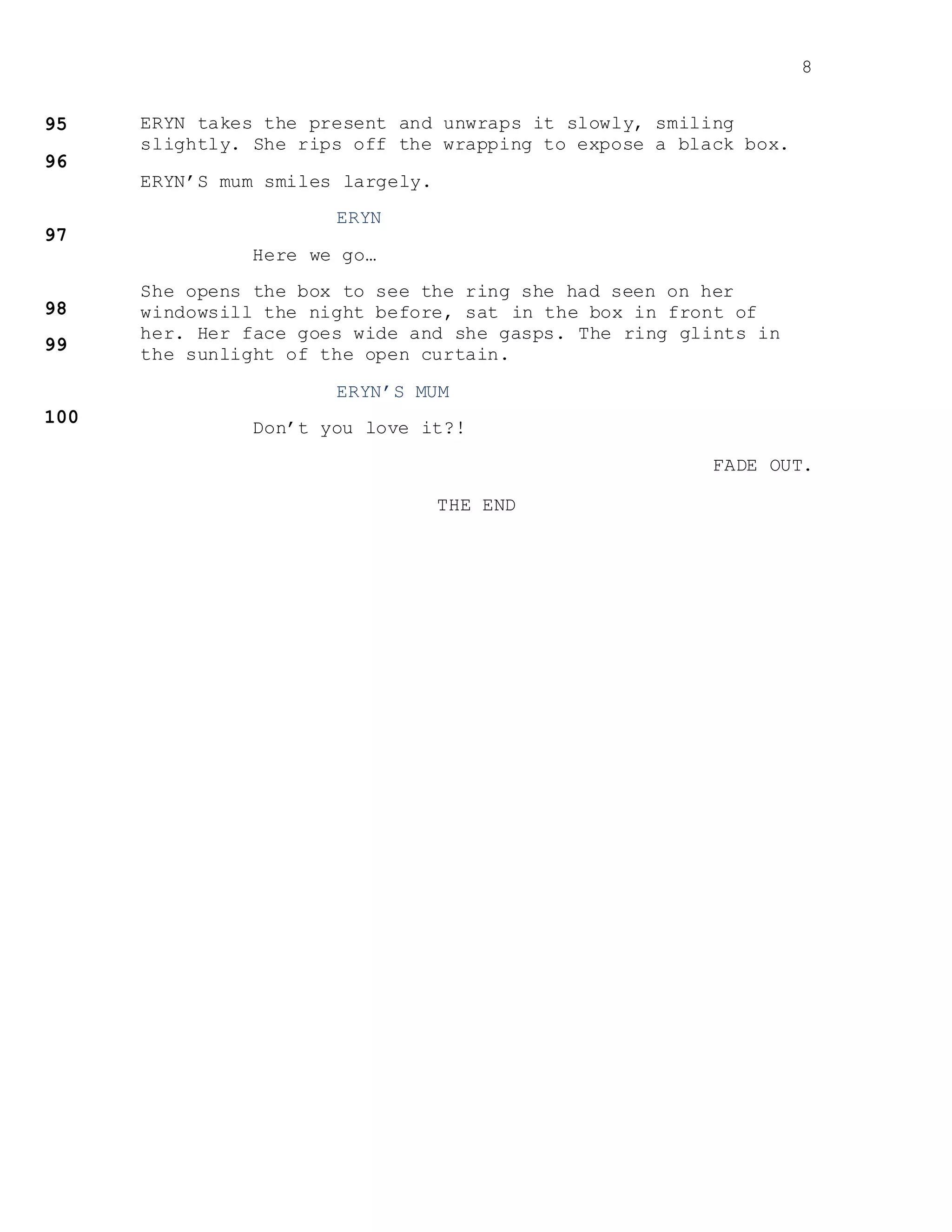 8
ERYN takes the present and unwraps it slowly, smiling
slightly. She rips off the wrapping to expose a black box.
ERYN’S mum smiles largely.
ERYN
Here we go…
She opens the box to see the ring she had seen on her
windowsill the night before, sat in the box in front of
her. Her face goes wide and she gasps. The ring glints in
the sunlight of the open curtain.
ERYN’S MUM
Don’t you love it?!
FADE OUT.
THE END
 